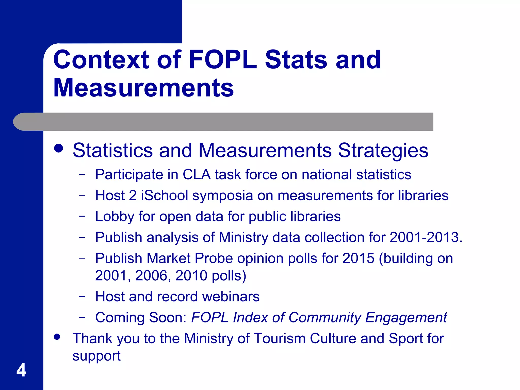 Context of FOPL Stats and
Measurements
 Statistics and Measurements Strategies
– Participate in CLA task force on national statistics
– Host 2 iSchool symposia on measurements for libraries
– Lobby for open data for public libraries
– Publish analysis of Ministry data collection for 2001-2013.
– Publish Market Probe opinion polls for 2015 (building on
2001, 2006, 2010 polls)
– Host and record webinars
– Coming Soon: FOPL Index of Community Engagement
 Thank you to the Ministry of Tourism Culture and Sport for
support
4
 