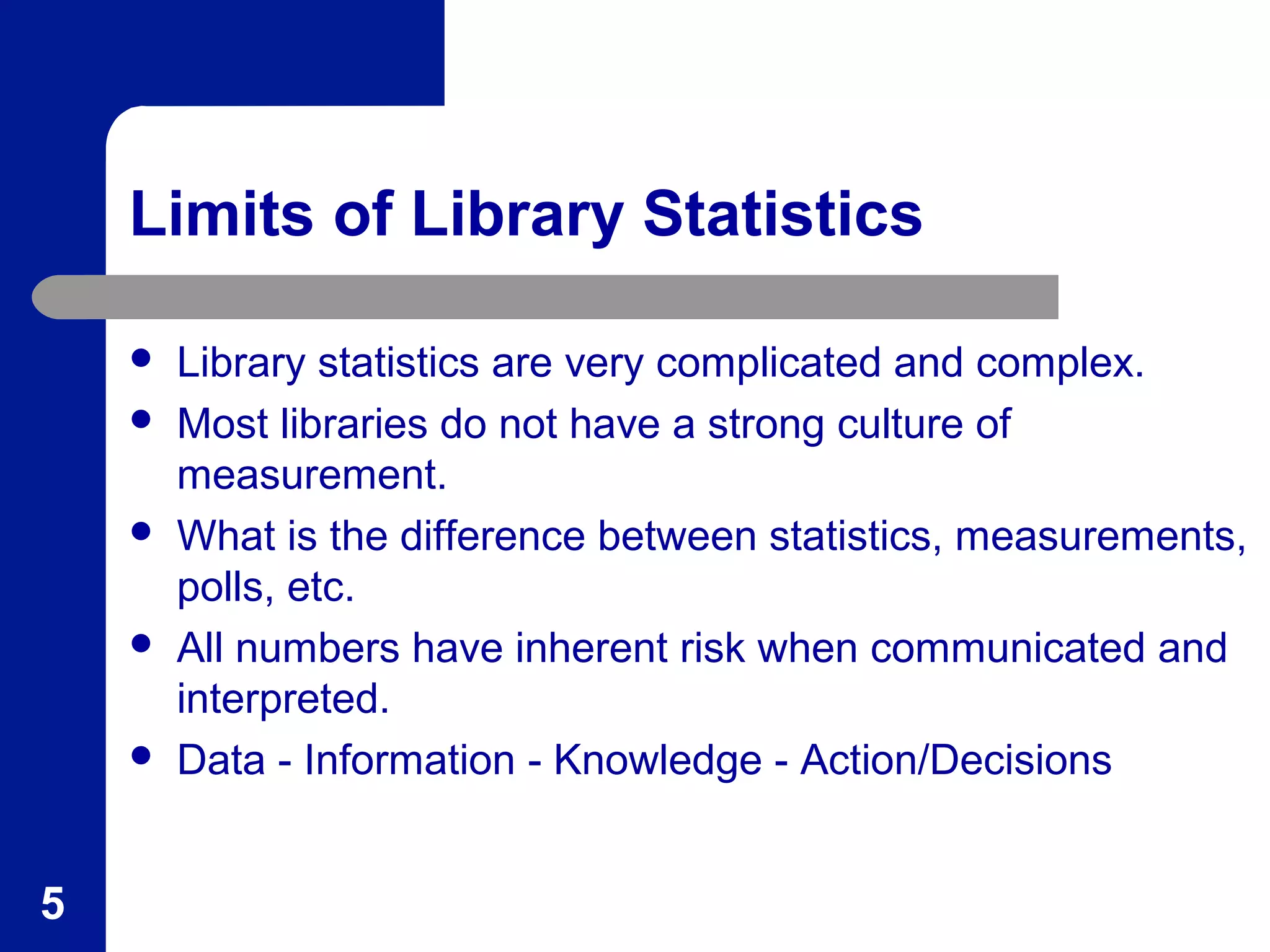Limits of Library Statistics
 Library statistics are very complicated and complex.
 Most libraries do not have a strong culture of
measurement.
 What is the difference between statistics, measurements,
polls, etc.
 All numbers have inherent risk when communicated and
interpreted.
 Data - Information - Knowledge - Action/Decisions
5
 