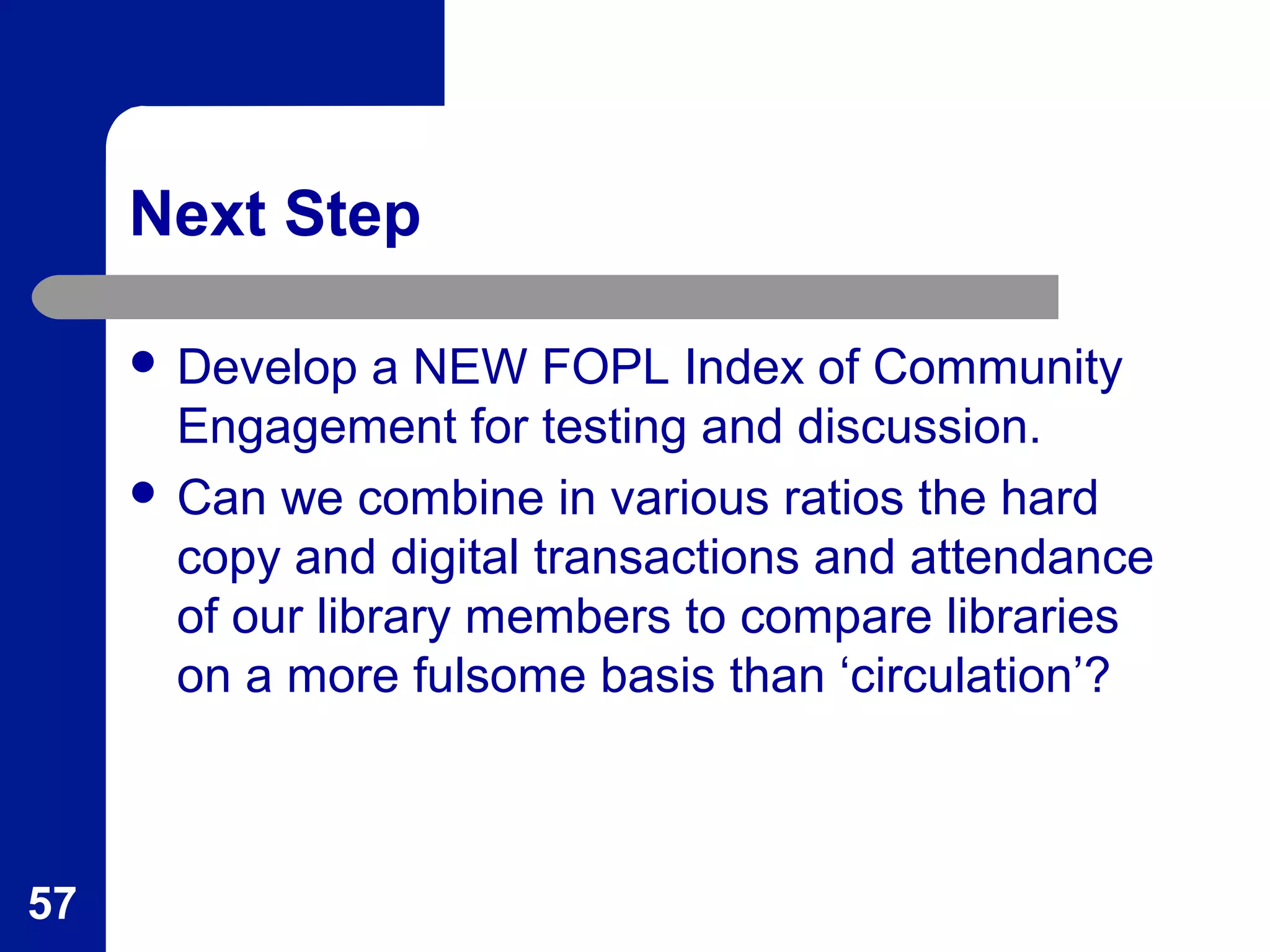 Next Step
 Develop a NEW FOPL Index of Community
Engagement for testing and discussion.
 Can we combine in various ratios the hard
copy and digital transactions and attendance
of our library members to compare libraries
on a more fulsome basis than ‘circulation’?
57
 