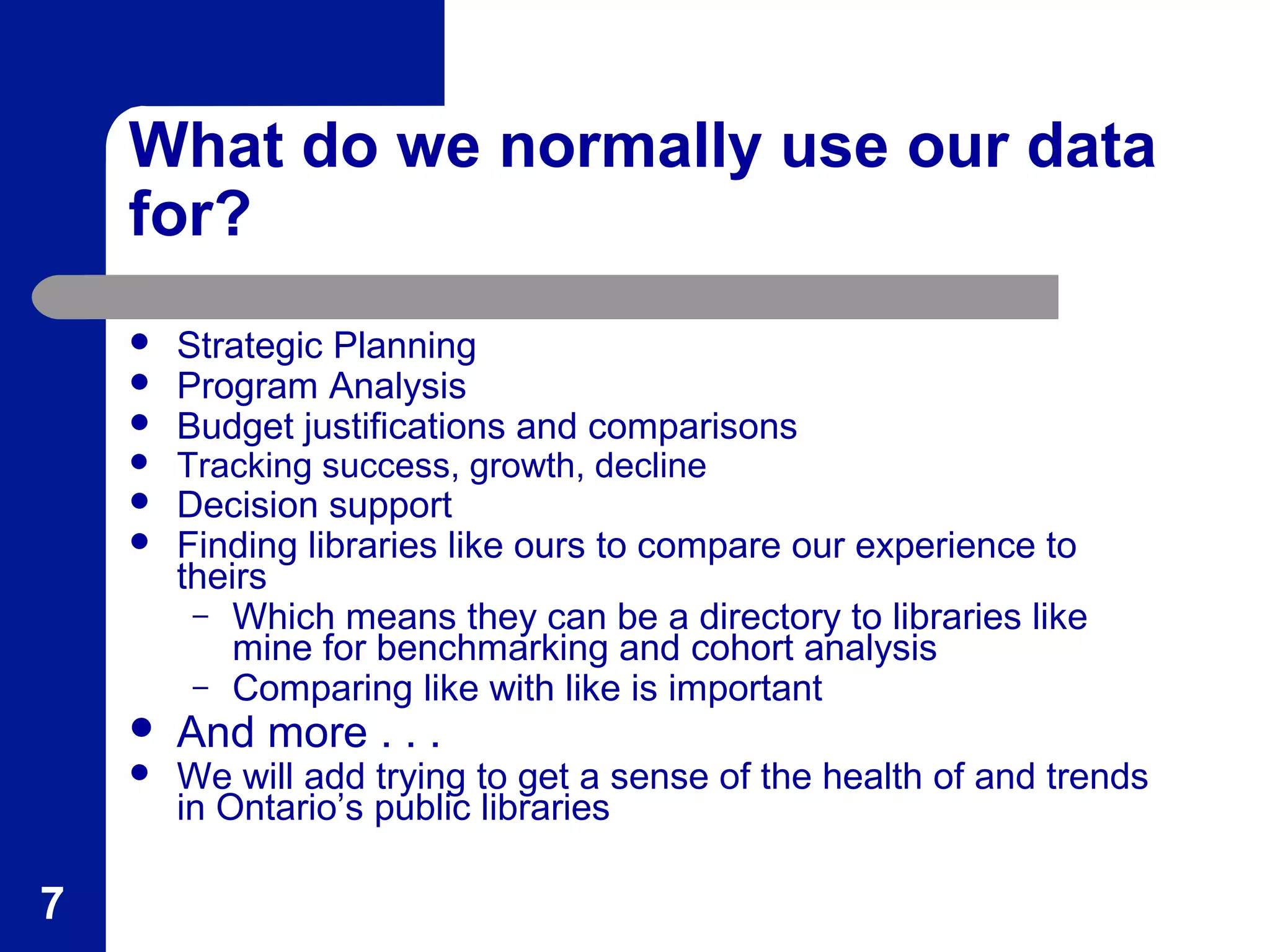 What do we normally use our data
for?
 Strategic Planning
 Program Analysis
 Budget justifications and comparisons
 Tracking success, growth, decline
 Decision support
 Finding libraries like ours to compare our experience to
theirs
– Which means they can be a directory to libraries like
mine for benchmarking and cohort analysis
– Comparing like with like is important
 And more . . .
 We will add trying to get a sense of the health of and trends
in Ontario’s public libraries
7
 
