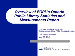 Overview of FOPL's Ontario
Public Library Statistics and
Measurements Report
Dr. Robert Molyneux, MLIS, PhD
Stephen Abram, MLA , FOPL Executive Director
OLA Super Conference
Jan. 29, 2015
 