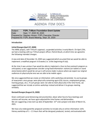 AGENDA ITEM DOC5
Subject: FOPL Trillium Foundation Grant Update
Date: Sept. 17, 2020 30, 2020
Prepared by: Stephen Abram, FOPL Executive Director
Prepared for: FOPL Board Meeting, Sept. 25, 2020
Introduction
Initial Changes (April 27, 2020)
The MINE project, with Trillium’s approval, suspended activities in early March. On April 27th,
we had a meeting with our Trillium project officer, Patrick Brault, at which time we agreed to
the following intended changes:
A new end date of December 31, 2020 was suggested which assumed that we would be able to
implement a modified program in 8 weeks (i.e. at the beginning of July).
At the time it was unclear if we would be able to implement a face-to-face outreach program as
anticipated, so we suggested we consider using fixed information stations (on tablets or stand
alone kiosks) which would be set up in self service mode in places where we expect our original
audiences to physically be once we are able to be mobile again.
We also suggested that we create an information skills workshop and promote its use to groups
of newcomers once groups were physically convening again (ESL classes, employment groups,
training groups, etc.). If such groups were not able to meet physically in the time frame, we
suggested that we include an online workshop instead and deliver it to groups meeting
remotely.
Revised Changes (August 31, 2020)
Given continued social distancing and uncertainties about when face to face meetings and
services will resume, we have again adjusted the time frames and deliverables.
We are suggesting a new start-up date of September 15th and a project end date of March 31,
2021.
We have also redesigned the proposed activities to include only an online information skills
literacy workshop of 1 – 1.5 hours that will be designed, produced, tested, and evaluated with
 