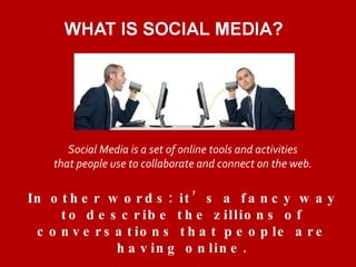 Social Media is a set of online tools and activities  that people use to collaborate and connect on the web.  In other words: it’s a fancy way to describe the zillions of conversations that people are having online. 