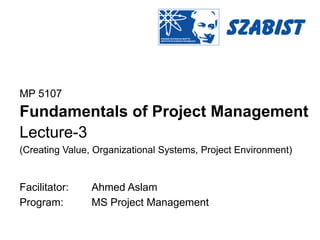MP 5107
Fundamentals of Project Management
Lecture-3
(Creating Value, Organizational Systems, Project Environment)
Facilitator: Ahmed Aslam
Program: MS Project Management
 