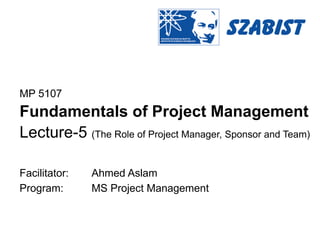 MP 5107
Fundamentals of Project Management
Lecture-5 (The Role of Project Manager, Sponsor and Team)
Facilitator: Ahmed Aslam
Program: MS Project Management
 