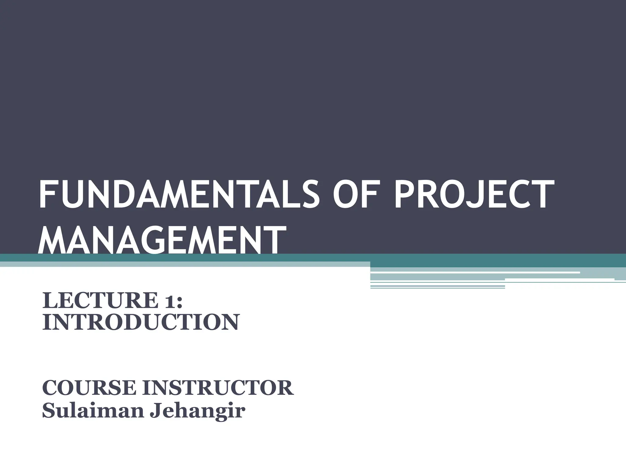 FUNDAMENTALS OF PROJECT
MANAGEMENT
LECTURE 1:
INTRODUCTION
COURSE INSTRUCTOR
Sulaiman Jehangir
 