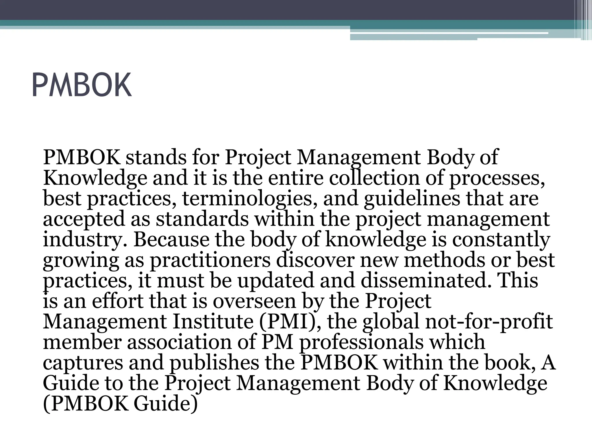 PMBOK
PMBOK stands for Project Management Body of
Knowledge and it is the entire collection of processes,
best practices, terminologies, and guidelines that are
accepted as standards within the project management
industry. Because the body of knowledge is constantly
growing as practitioners discover new methods or best
practices, it must be updated and disseminated. This
is an effort that is overseen by the Project
Management Institute (PMI), the global not-for-profit
member association of PM professionals which
captures and publishes the PMBOK within the book, A
Guide to the Project Management Body of Knowledge
(PMBOK Guide)
 