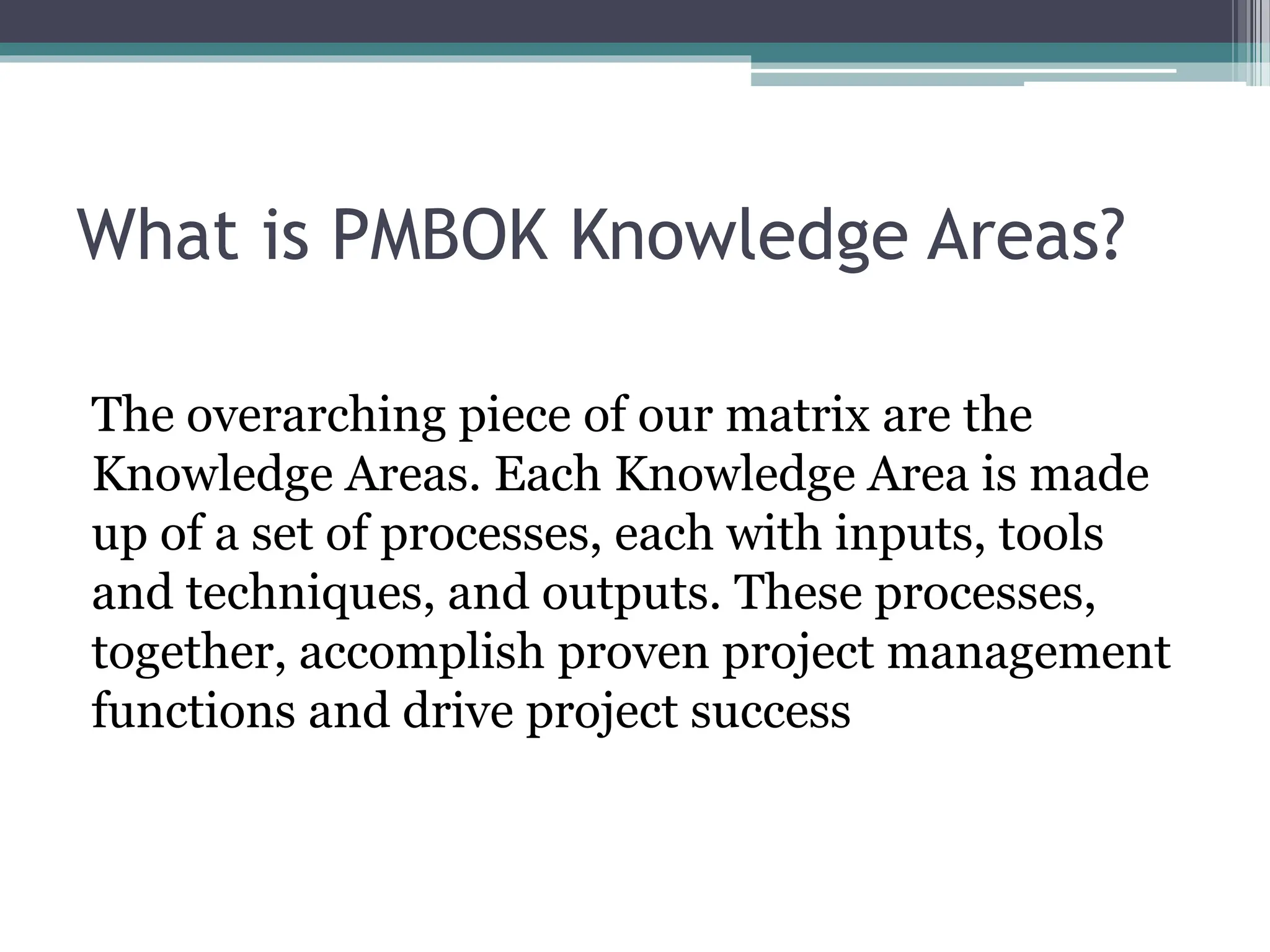What is PMBOK Knowledge Areas?
The overarching piece of our matrix are the
Knowledge Areas. Each Knowledge Area is made
up of a set of processes, each with inputs, tools
and techniques, and outputs. These processes,
together, accomplish proven project management
functions and drive project success
 