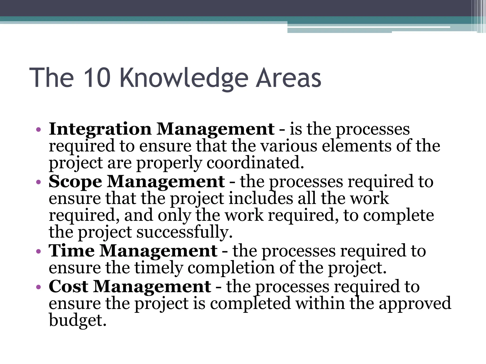 The 10 Knowledge Areas
• Integration Management - is the processes
required to ensure that the various elements of the
project are properly coordinated.
• Scope Management - the processes required to
ensure that the project includes all the work
required, and only the work required, to complete
the project successfully.
• Time Management - the processes required to
ensure the timely completion of the project.
• Cost Management - the processes required to
ensure the project is completed within the approved
budget.
 