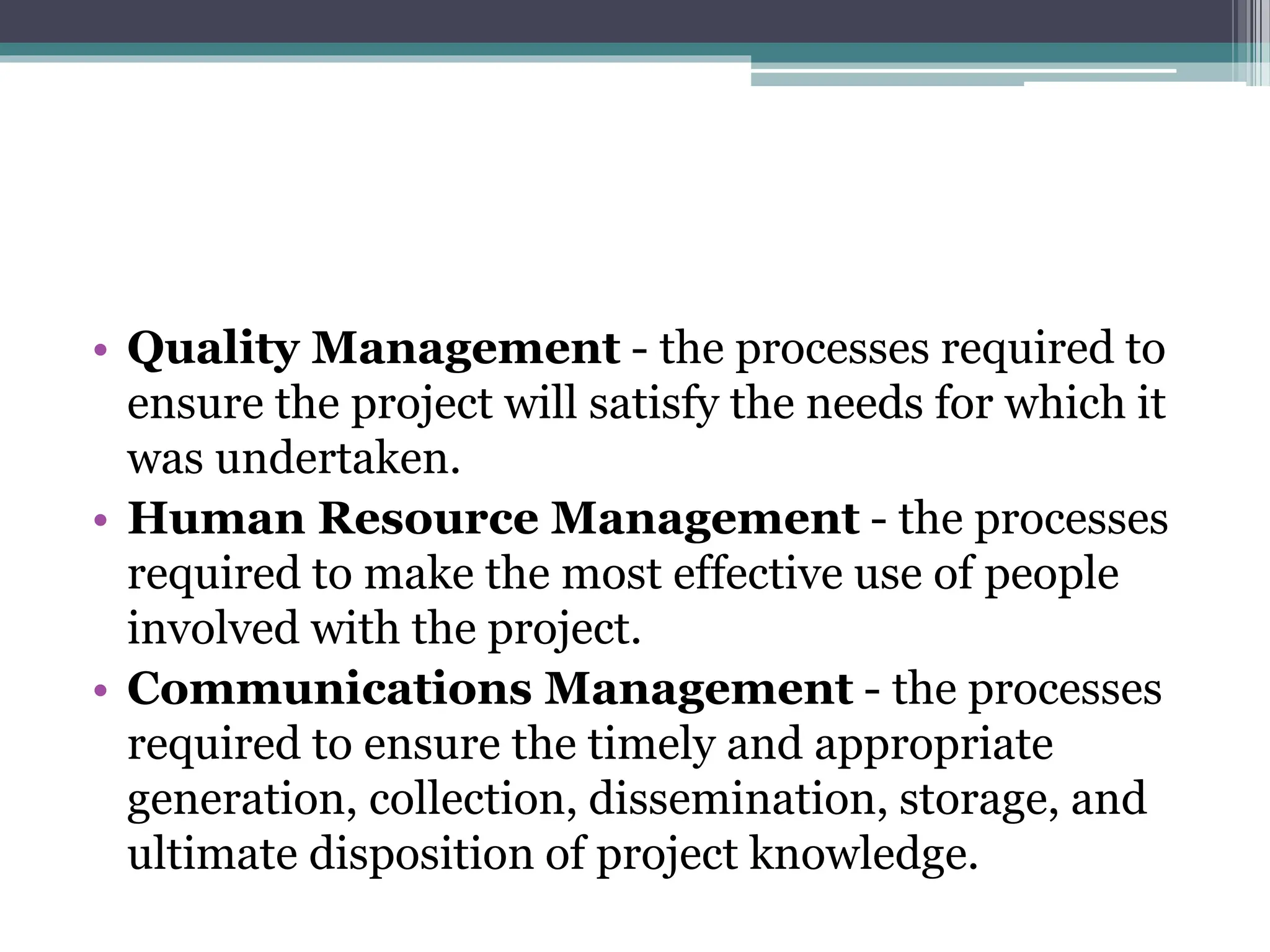 • Quality Management - the processes required to
ensure the project will satisfy the needs for which it
was undertaken.
• Human Resource Management - the processes
required to make the most effective use of people
involved with the project.
• Communications Management - the processes
required to ensure the timely and appropriate
generation, collection, dissemination, storage, and
ultimate disposition of project knowledge.
 