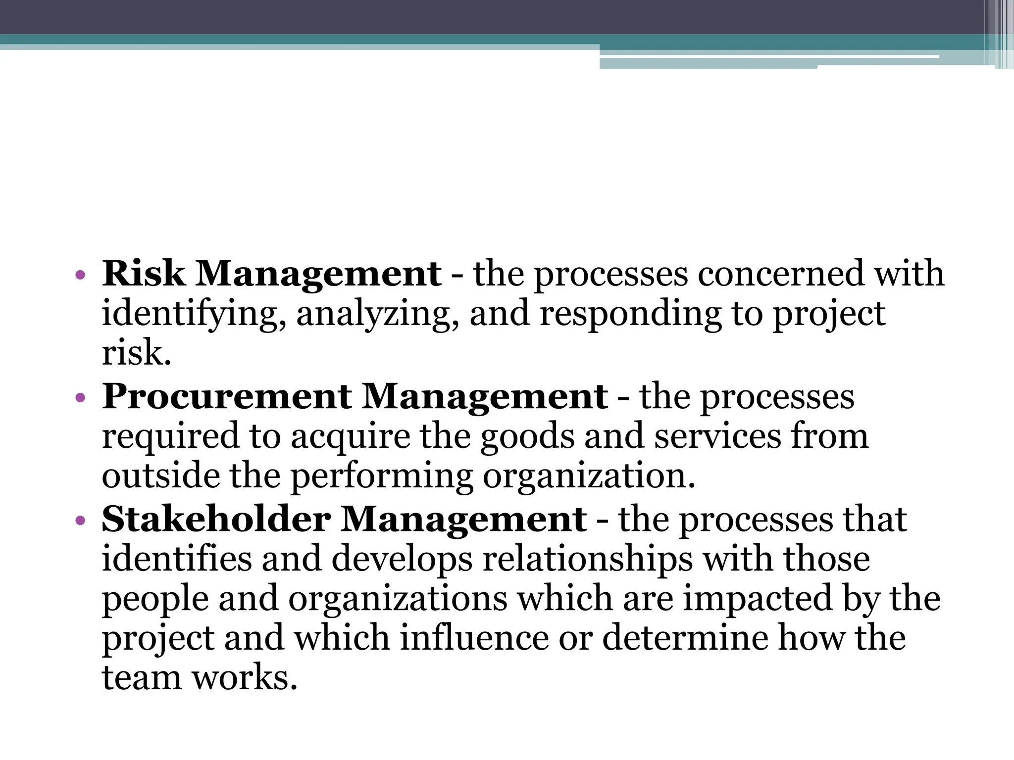 • Risk Management - the processes concerned with
identifying, analyzing, and responding to project
risk.
• Procurement Management - the processes
required to acquire the goods and services from
outside the performing organization.
• Stakeholder Management - the processes that
identifies and develops relationships with those
people and organizations which are impacted by the
project and which influence or determine how the
team works.
 
