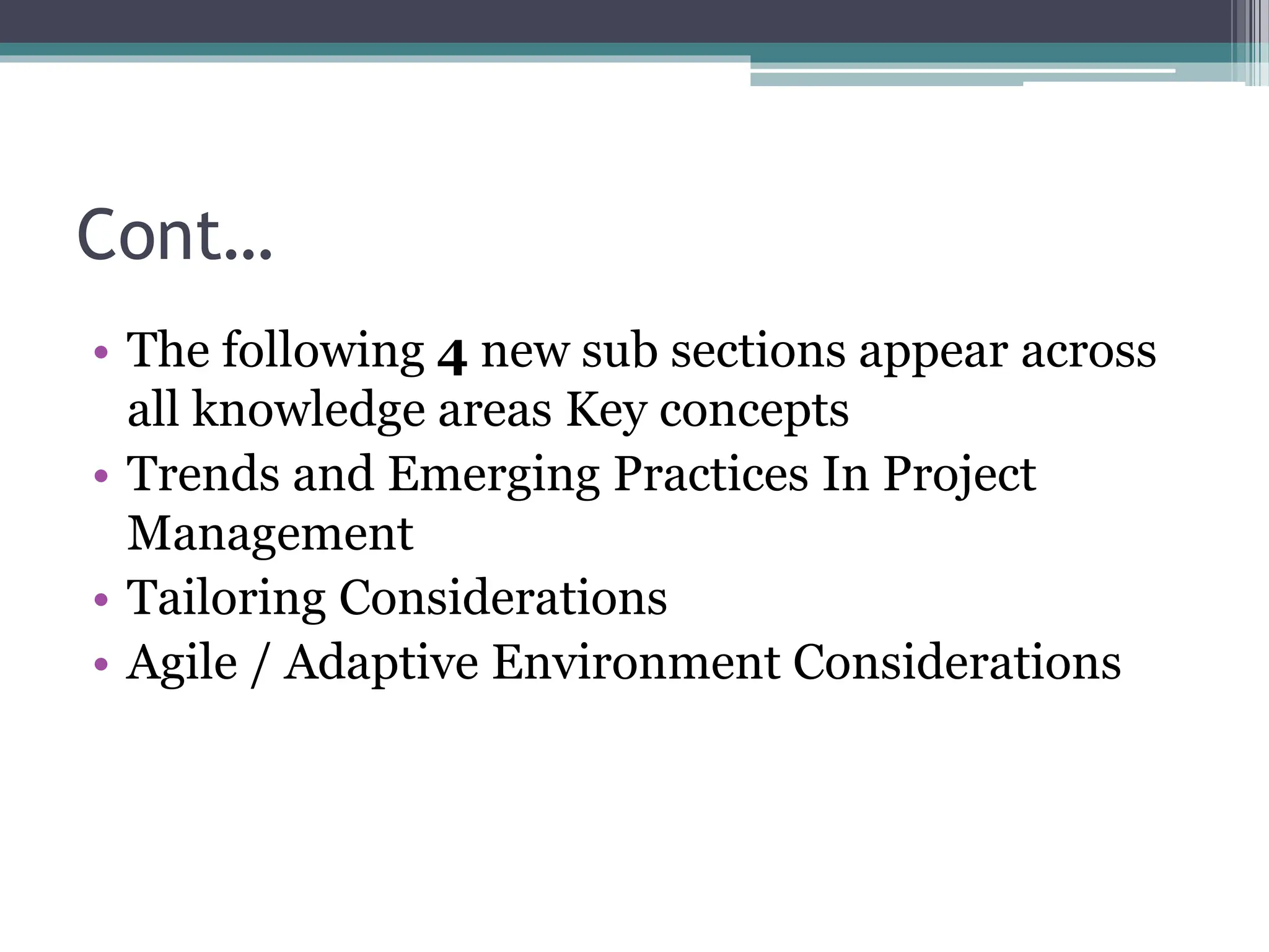 Cont…
• The following 4 new sub sections appear across
all knowledge areas Key concepts
• Trends and Emerging Practices In Project
Management
• Tailoring Considerations
• Agile / Adaptive Environment Considerations
 