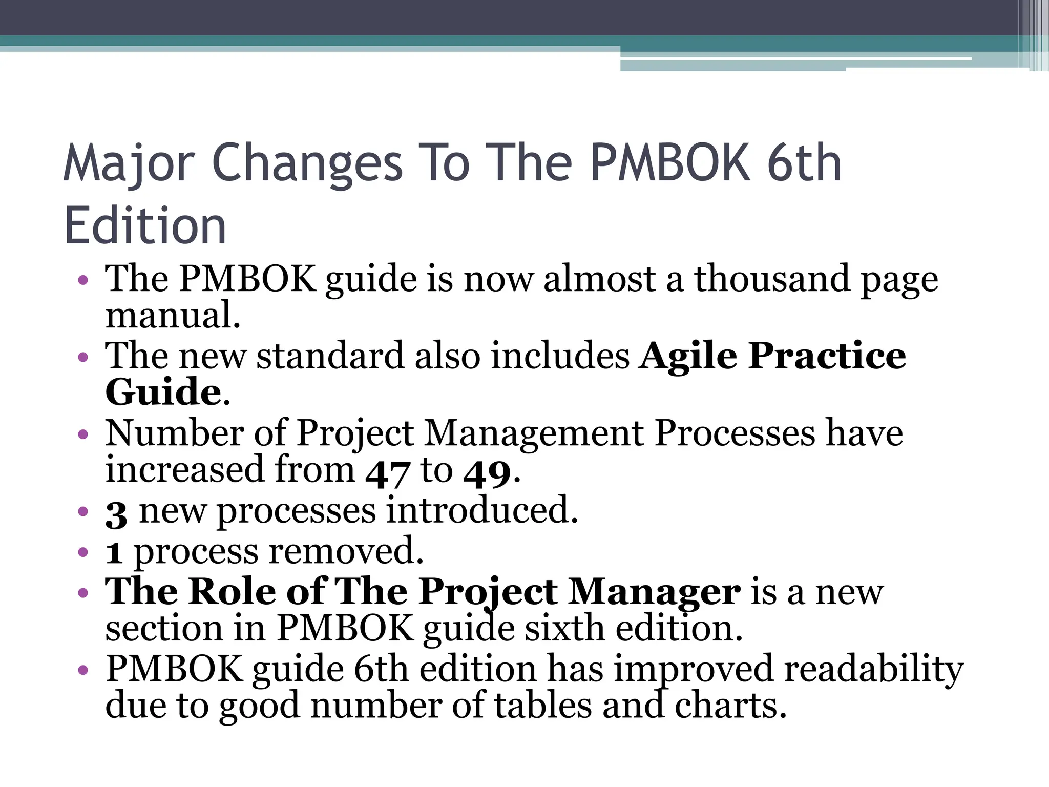 Major Changes To The PMBOK 6th
Edition
• The PMBOK guide is now almost a thousand page
manual.
• The new standard also includes Agile Practice
Guide.
• Number of Project Management Processes have
increased from 47 to 49.
• 3 new processes introduced.
• 1 process removed.
• The Role of The Project Manager is a new
section in PMBOK guide sixth edition.
• PMBOK guide 6th edition has improved readability
due to good number of tables and charts.
 