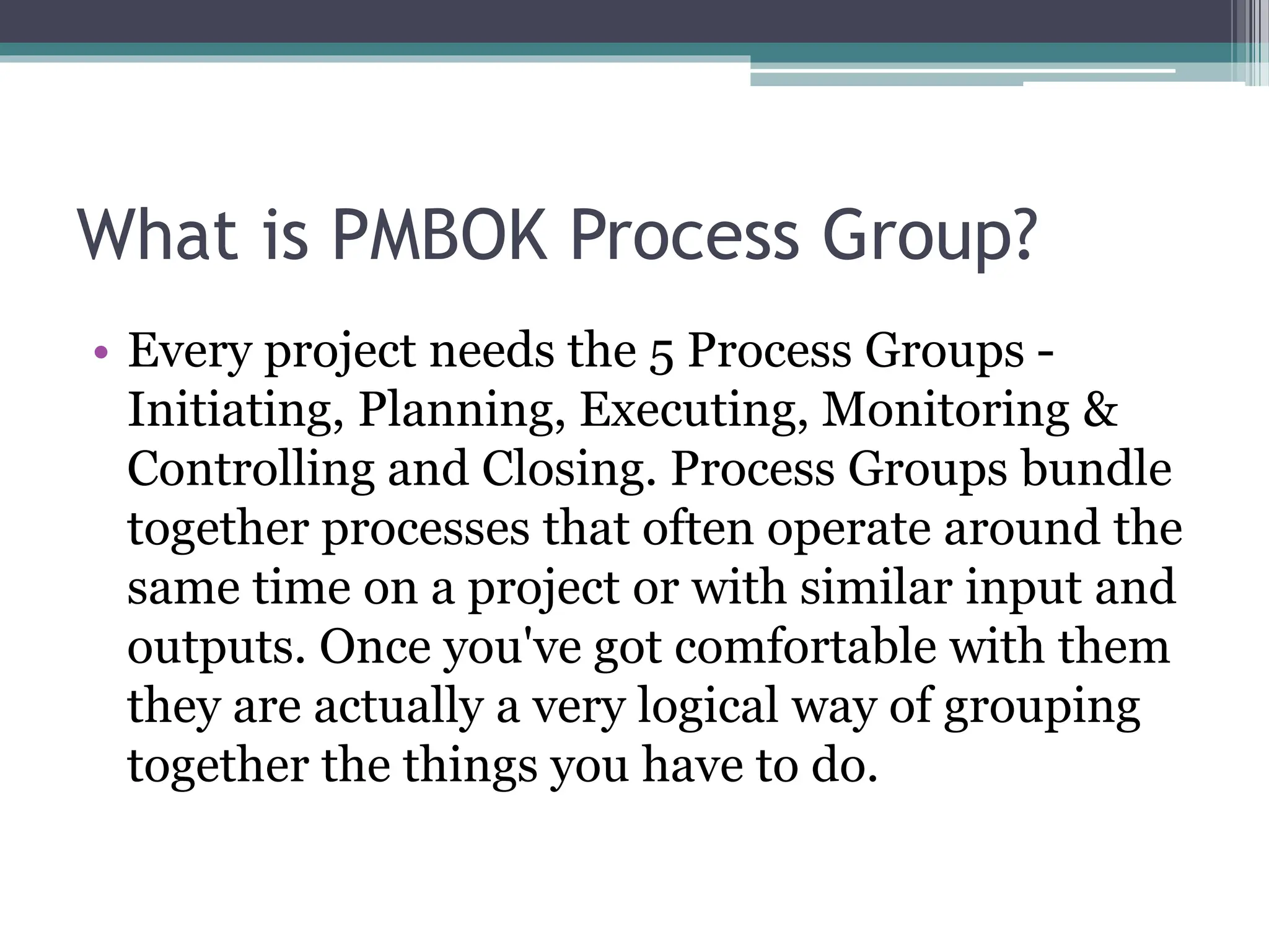 What is PMBOK Process Group?
• Every project needs the 5 Process Groups -
Initiating, Planning, Executing, Monitoring &
Controlling and Closing. Process Groups bundle
together processes that often operate around the
same time on a project or with similar input and
outputs. Once you've got comfortable with them
they are actually a very logical way of grouping
together the things you have to do.
 