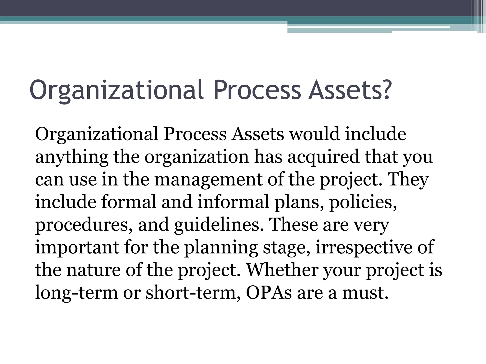 Organizational Process Assets?
Organizational Process Assets would include
anything the organization has acquired that you
can use in the management of the project. They
include formal and informal plans, policies,
procedures, and guidelines. These are very
important for the planning stage, irrespective of
the nature of the project. Whether your project is
long-term or short-term, OPAs are a must.
 