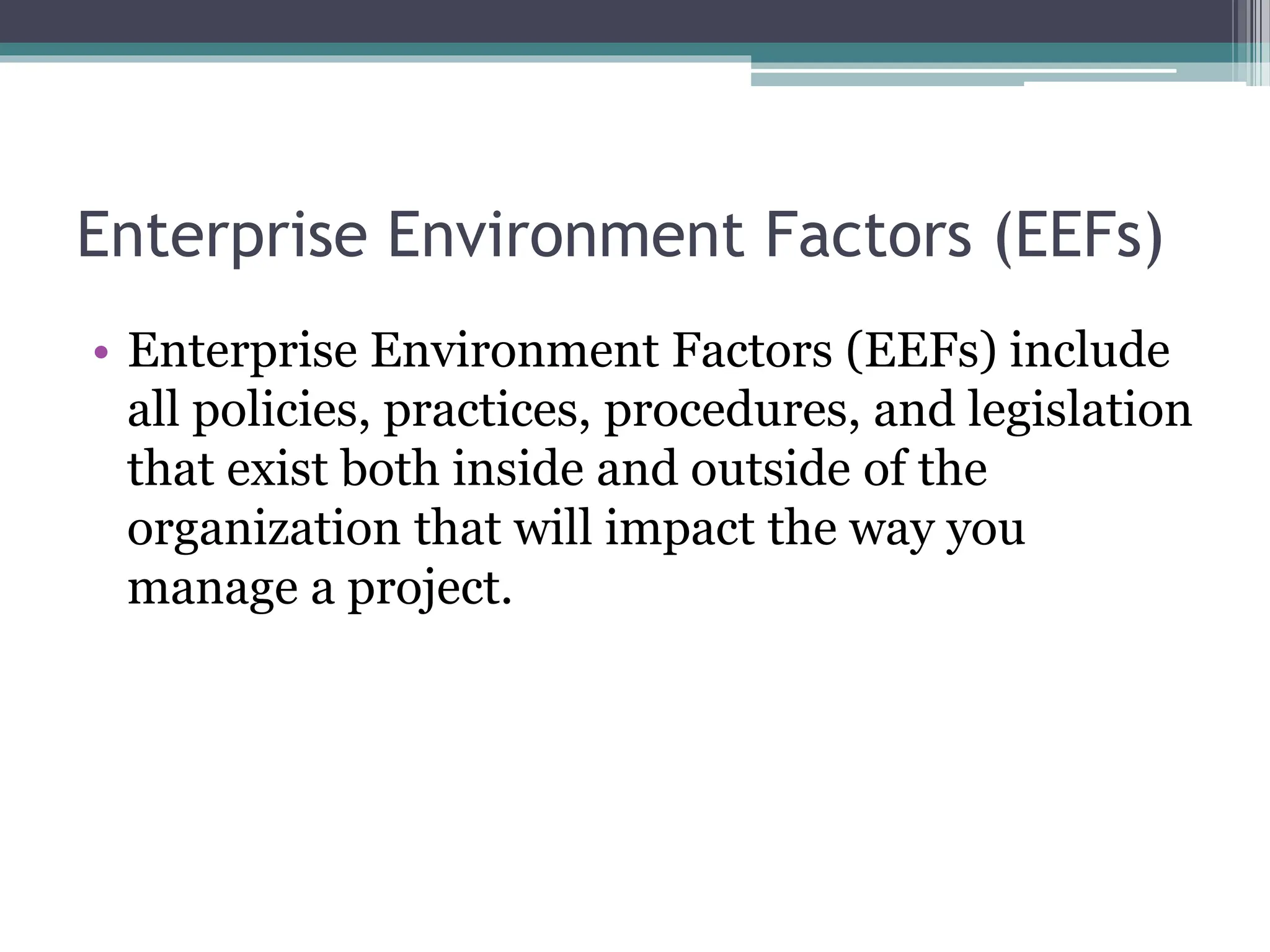 Enterprise Environment Factors (EEFs)
• Enterprise Environment Factors (EEFs) include
all policies, practices, procedures, and legislation
that exist both inside and outside of the
organization that will impact the way you
manage a project.
 