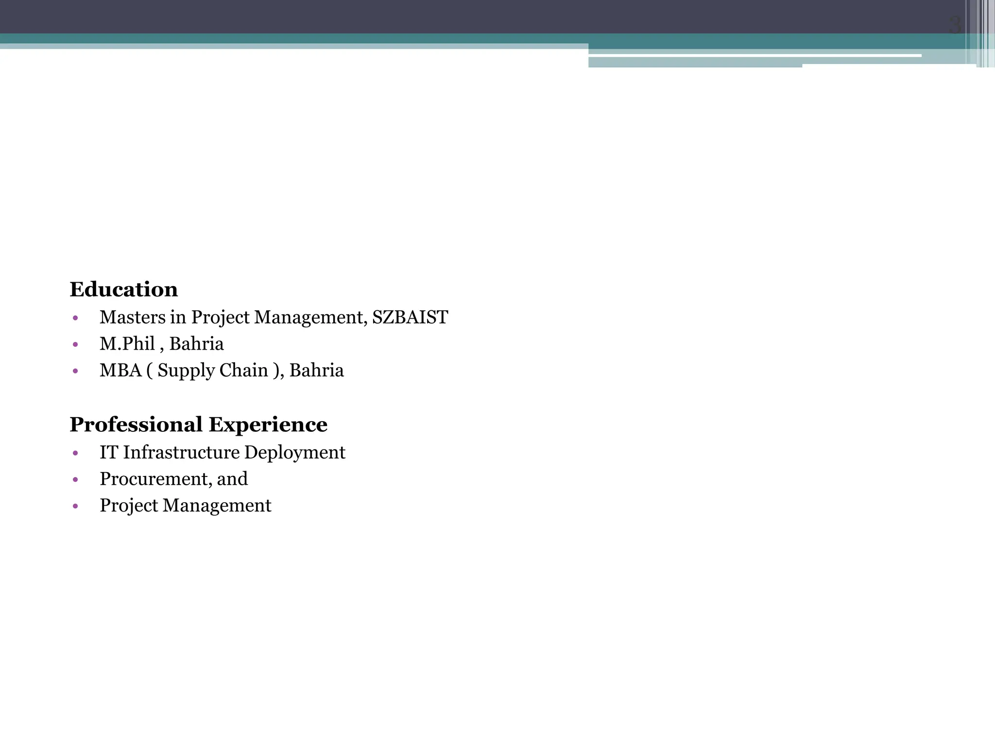 Education
• Masters in Project Management, SZBAIST
• M.Phil , Bahria
• MBA ( Supply Chain ), Bahria
Professional Experience
• IT Infrastructure Deployment
• Procurement, and
• Project Management
3
 