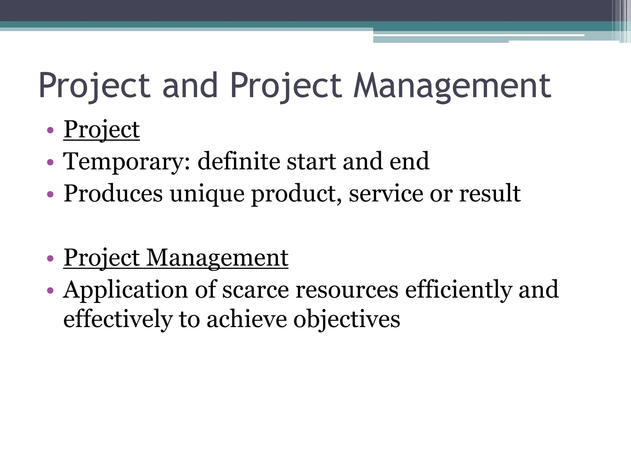 Project and Project Management
• Project
• Temporary: definite start and end
• Produces unique product, service or result
• Project Management
• Application of scarce resources efficiently and
effectively to achieve objectives
 