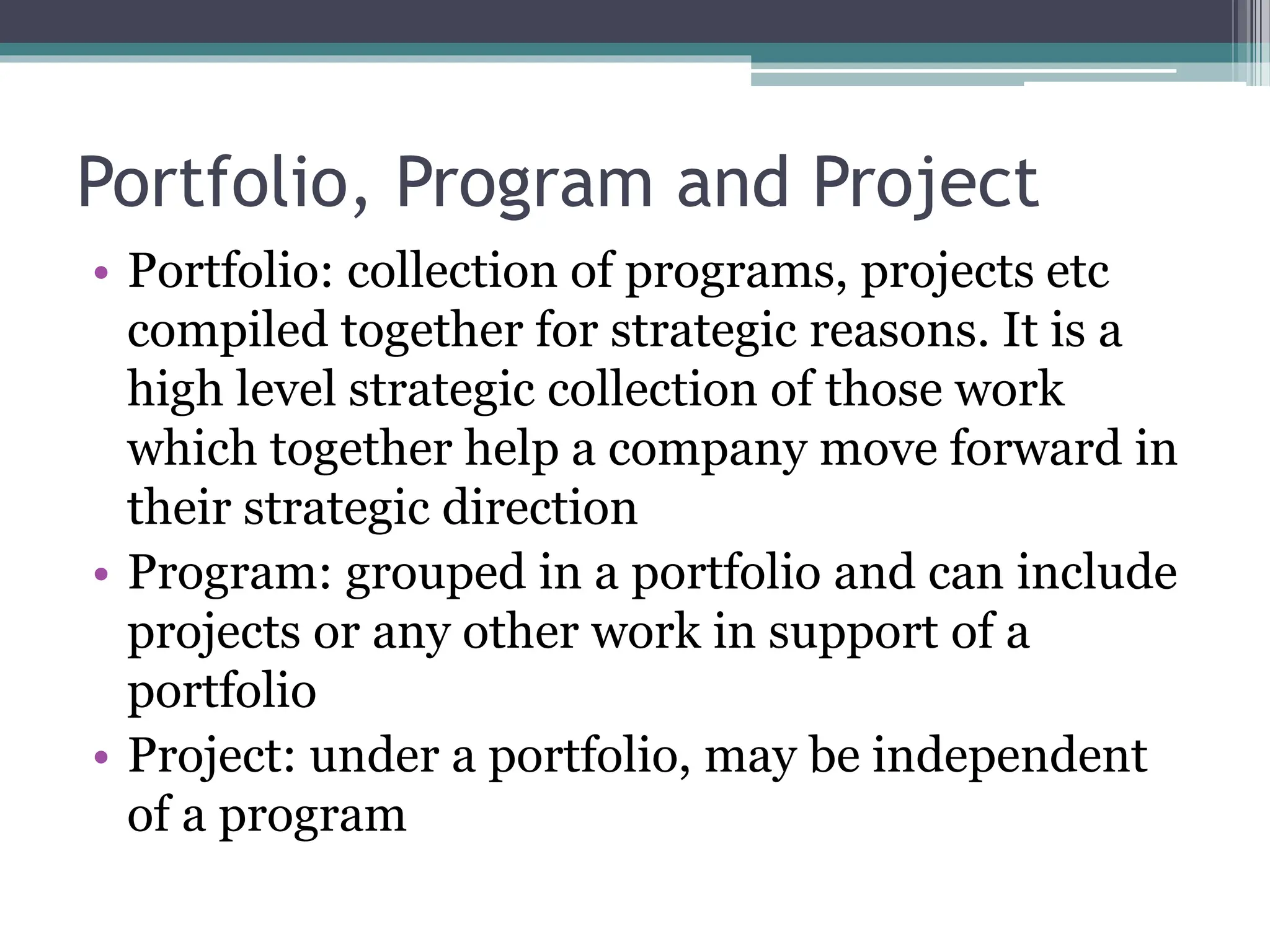 Portfolio, Program and Project
• Portfolio: collection of programs, projects etc
compiled together for strategic reasons. It is a
high level strategic collection of those work
which together help a company move forward in
their strategic direction
• Program: grouped in a portfolio and can include
projects or any other work in support of a
portfolio
• Project: under a portfolio, may be independent
of a program
 