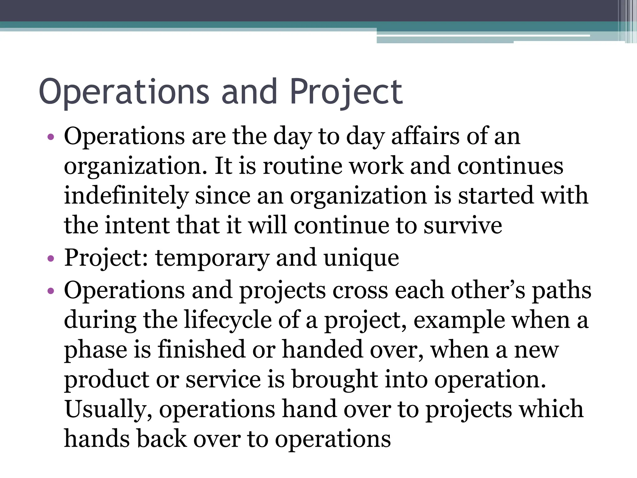 Operations and Project
• Operations are the day to day affairs of an
organization. It is routine work and continues
indefinitely since an organization is started with
the intent that it will continue to survive
• Project: temporary and unique
• Operations and projects cross each other’s paths
during the lifecycle of a project, example when a
phase is finished or handed over, when a new
product or service is brought into operation.
Usually, operations hand over to projects which
hands back over to operations
 