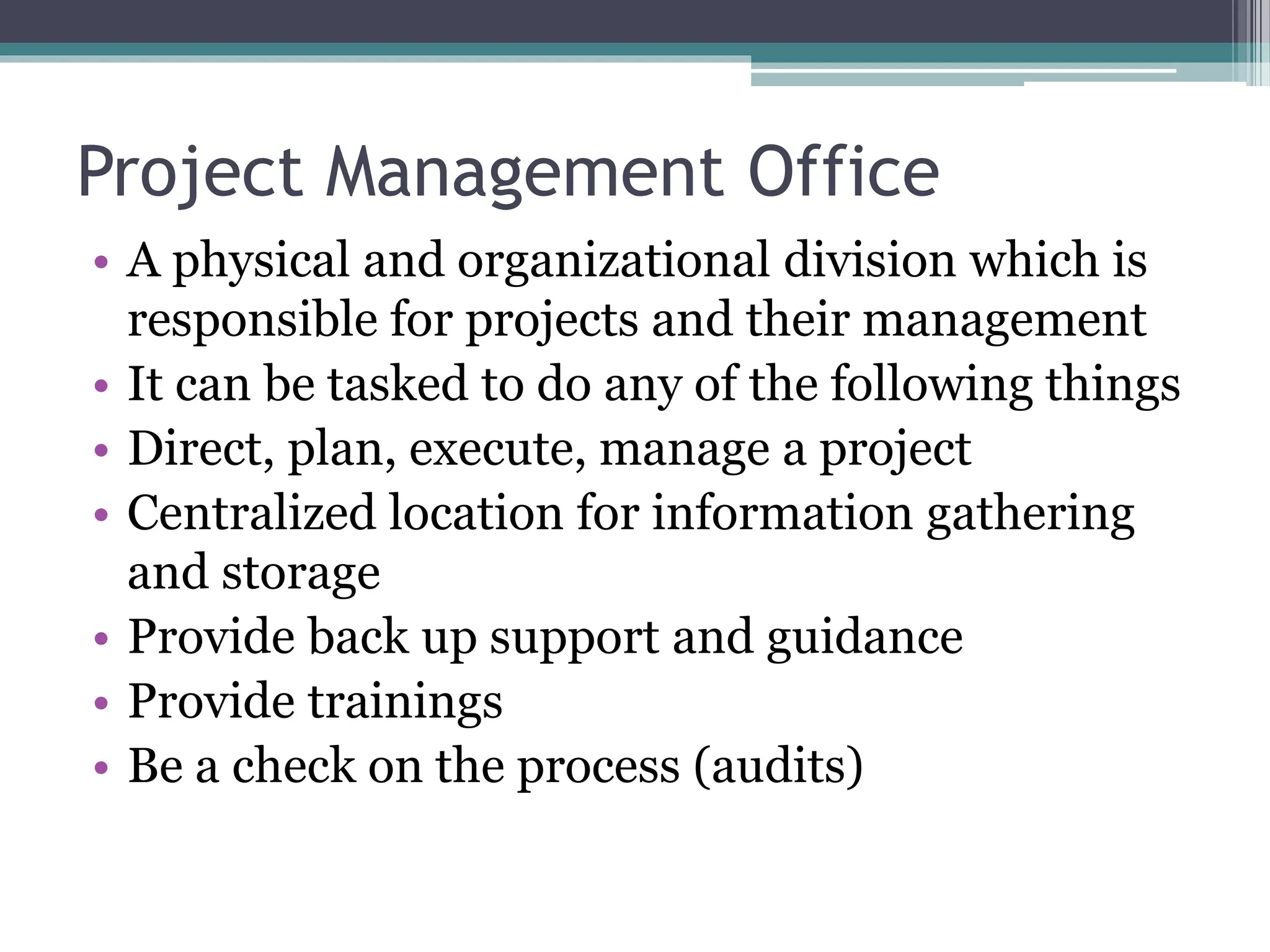 Project Management Office
• A physical and organizational division which is
responsible for projects and their management
• It can be tasked to do any of the following things
• Direct, plan, execute, manage a project
• Centralized location for information gathering
and storage
• Provide back up support and guidance
• Provide trainings
• Be a check on the process (audits)
 