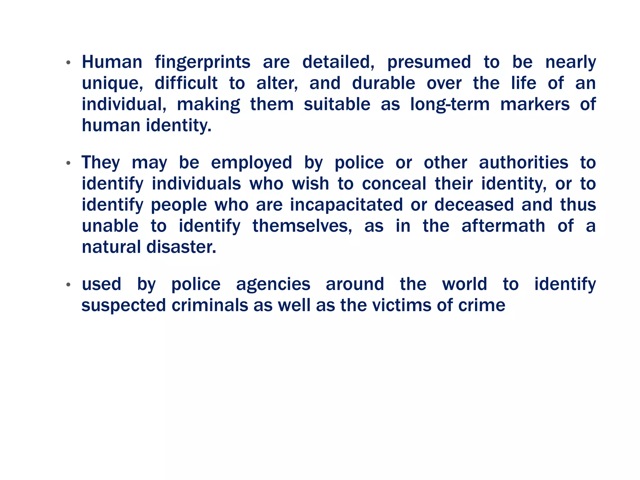 • Human fingerprints are detailed, presumed to be nearly
unique, difficult to alter, and durable over the life of an
individual, making them suitable as long-term markers of
human identity.
• They may be employed by police or other authorities to
identify individuals who wish to conceal their identity, or to
identify people who are incapacitated or deceased and thus
unable to identify themselves, as in the aftermath of a
natural disaster.
• used by police agencies around the world to identify
suspected criminals as well as the victims of crime
 
