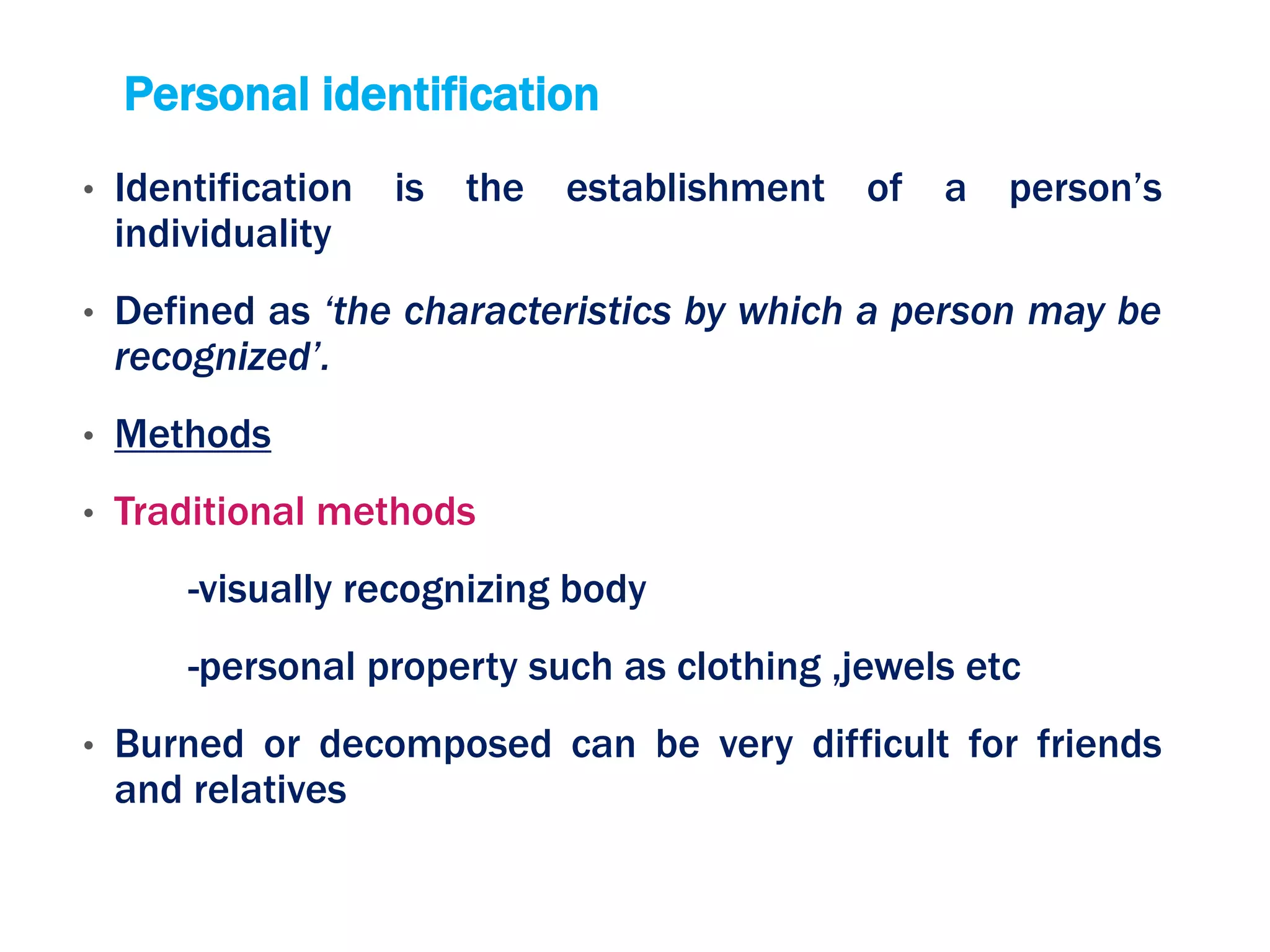 Personal identification
• Identification is the establishment of a person’s
individuality
• Defined as ‘the characteristics by which a person may be
recognized’.
• Methods
• Traditional methods
-visually recognizing body
-personal property such as clothing ,jewels etc
• Burned or decomposed can be very difficult for friends
and relatives
 
