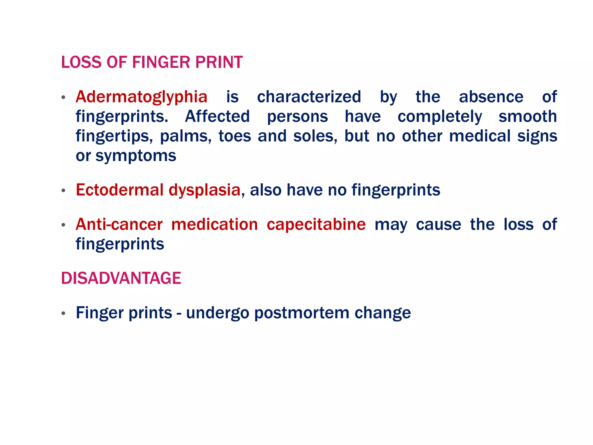 LOSS OF FINGER PRINT
• Adermatoglyphia is characterized by the absence of
fingerprints. Affected persons have completely smooth
fingertips, palms, toes and soles, but no other medical signs
or symptoms
• Ectodermal dysplasia, also have no fingerprints
• Anti-cancer medication capecitabine may cause the loss of
fingerprints
DISADVANTAGE
• Finger prints - undergo postmortem change
 