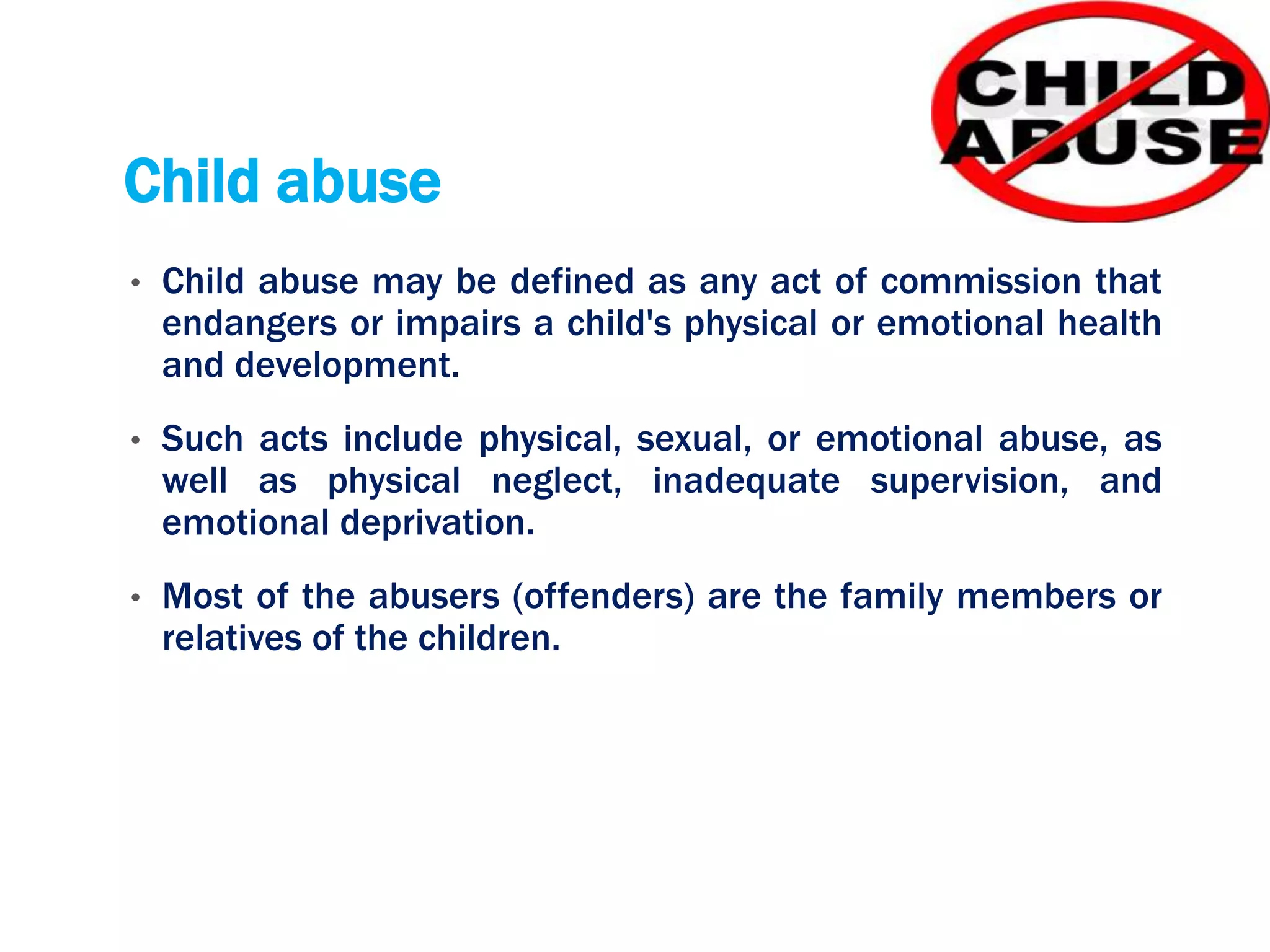Child abuse
• Child abuse may be defined as any act of commission that
endangers or impairs a child's physical or emotional health
and development.
• Such acts include physical, sexual, or emotional abuse, as
well as physical neglect, inadequate supervision, and
emotional deprivation.
• Most of the abusers (offenders) are the family members or
relatives of the children.
 