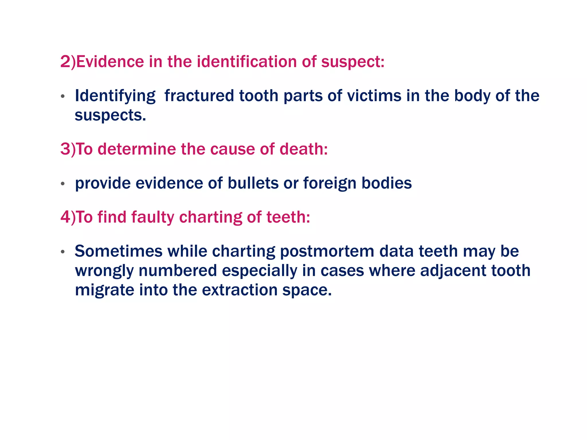 2)Evidence in the identification of suspect:
• Identifying fractured tooth parts of victims in the body of the
suspects.
3)To determine the cause of death:
• provide evidence of bullets or foreign bodies
4)To find faulty charting of teeth:
• Sometimes while charting postmortem data teeth may be
wrongly numbered especially in cases where adjacent tooth
migrate into the extraction space.
 