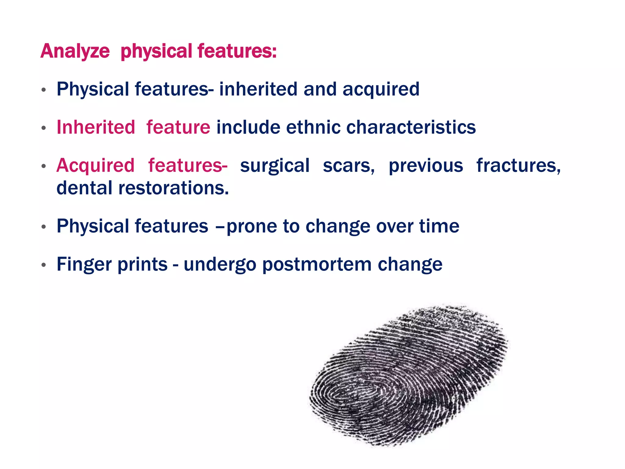 Analyze physical features:
• Physical features- inherited and acquired
• Inherited feature include ethnic characteristics
• Acquired features- surgical scars, previous fractures,
dental restorations.
• Physical features –prone to change over time
• Finger prints - undergo postmortem change
 