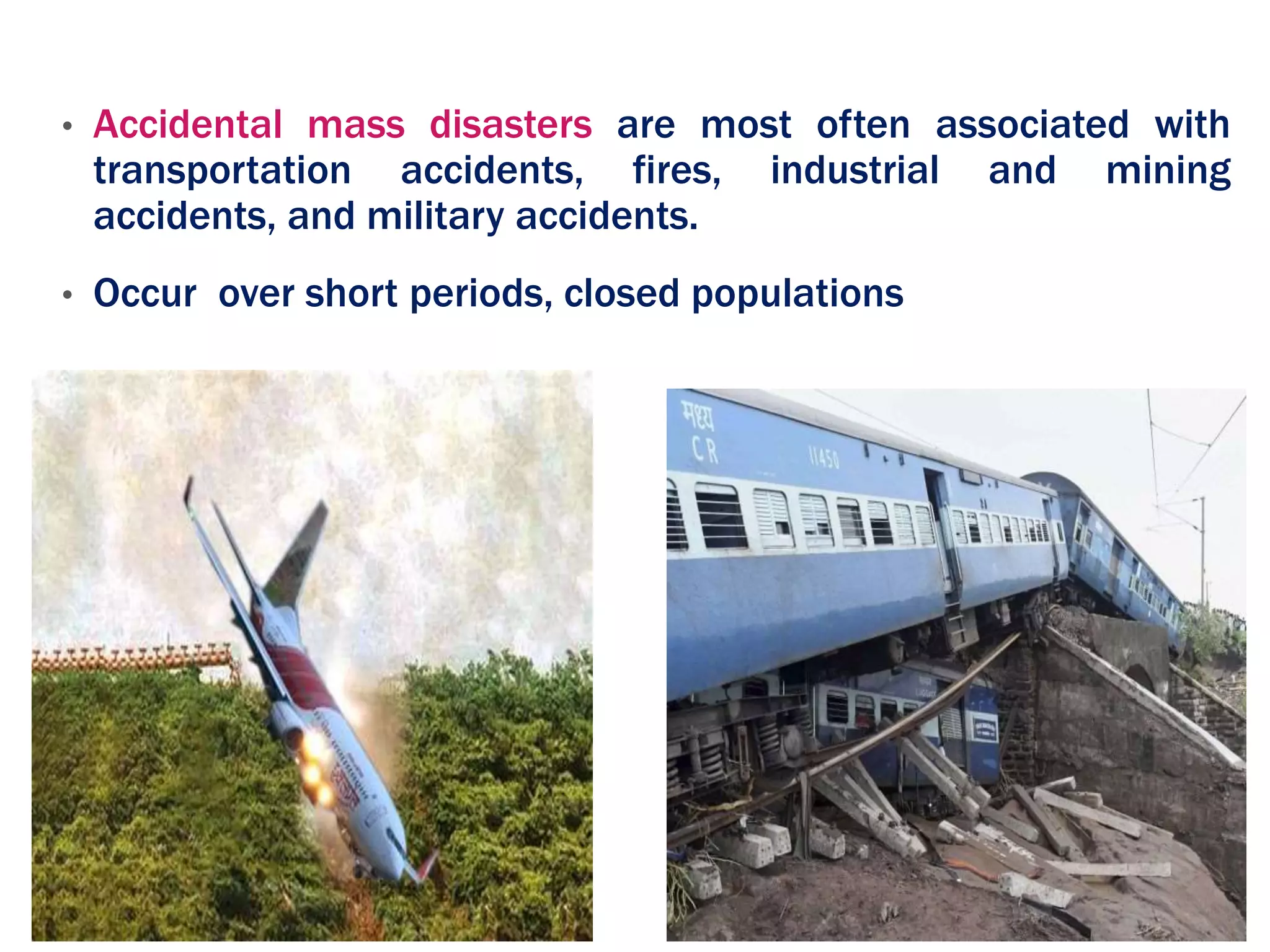 • Accidental mass disasters are most often associated with
transportation accidents, fires, industrial and mining
accidents, and military accidents.
• Occur over short periods, closed populations
 