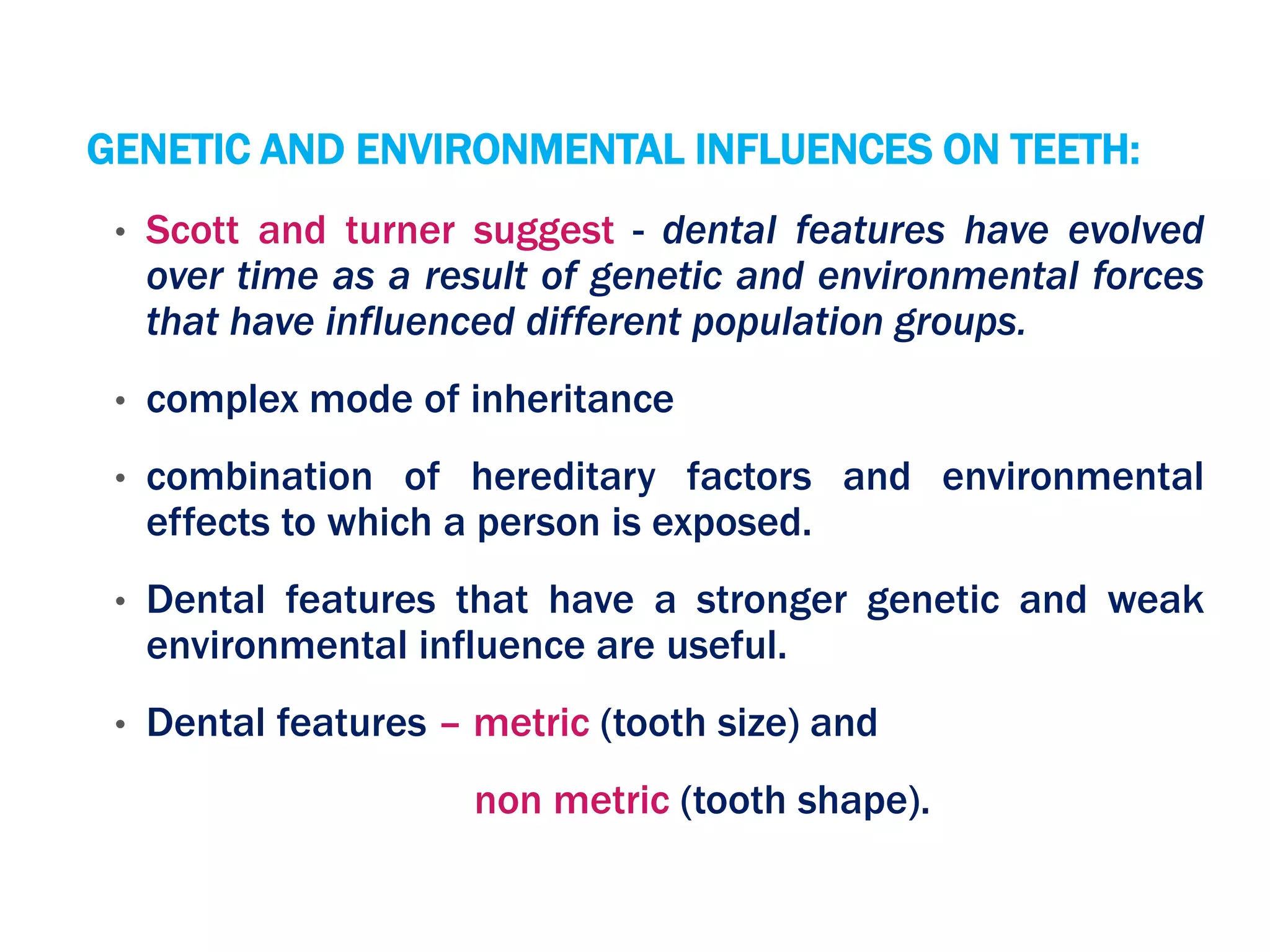 GENETIC AND ENVIRONMENTAL INFLUENCES ON TEETH:
• Scott and turner suggest - dental features have evolved
over time as a result of genetic and environmental forces
that have influenced different population groups.
• complex mode of inheritance
• combination of hereditary factors and environmental
effects to which a person is exposed.
• Dental features that have a stronger genetic and weak
environmental influence are useful.
• Dental features – metric (tooth size) and
non metric (tooth shape).
 