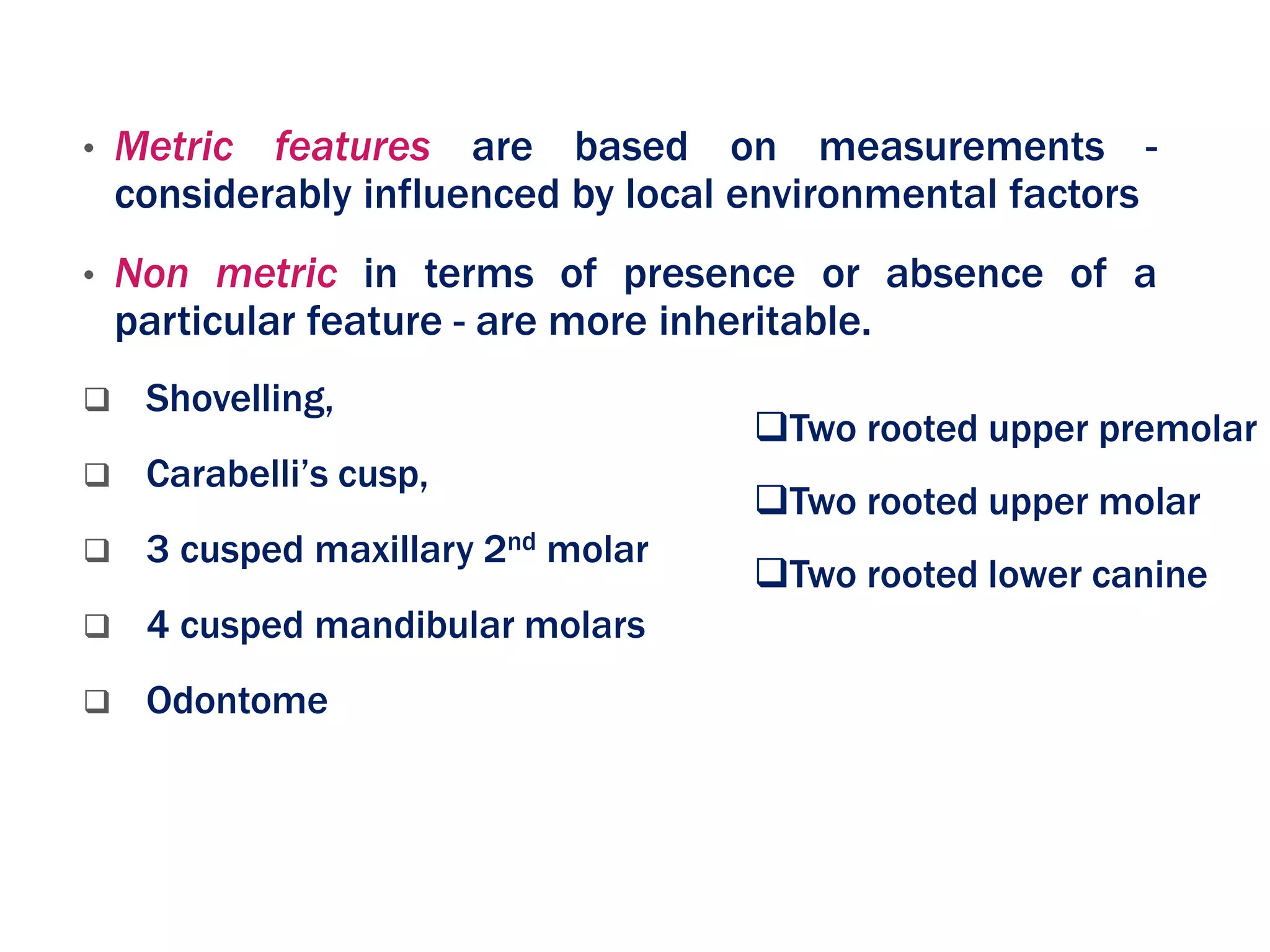 • Metric features are based on measurements -
considerably influenced by local environmental factors
• Non metric in terms of presence or absence of a
particular feature - are more inheritable.
 Shovelling,
 Carabelli’s cusp,
 3 cusped maxillary 2nd molar
 4 cusped mandibular molars
 Odontome
Two rooted upper premolar
Two rooted upper molar
Two rooted lower canine
 