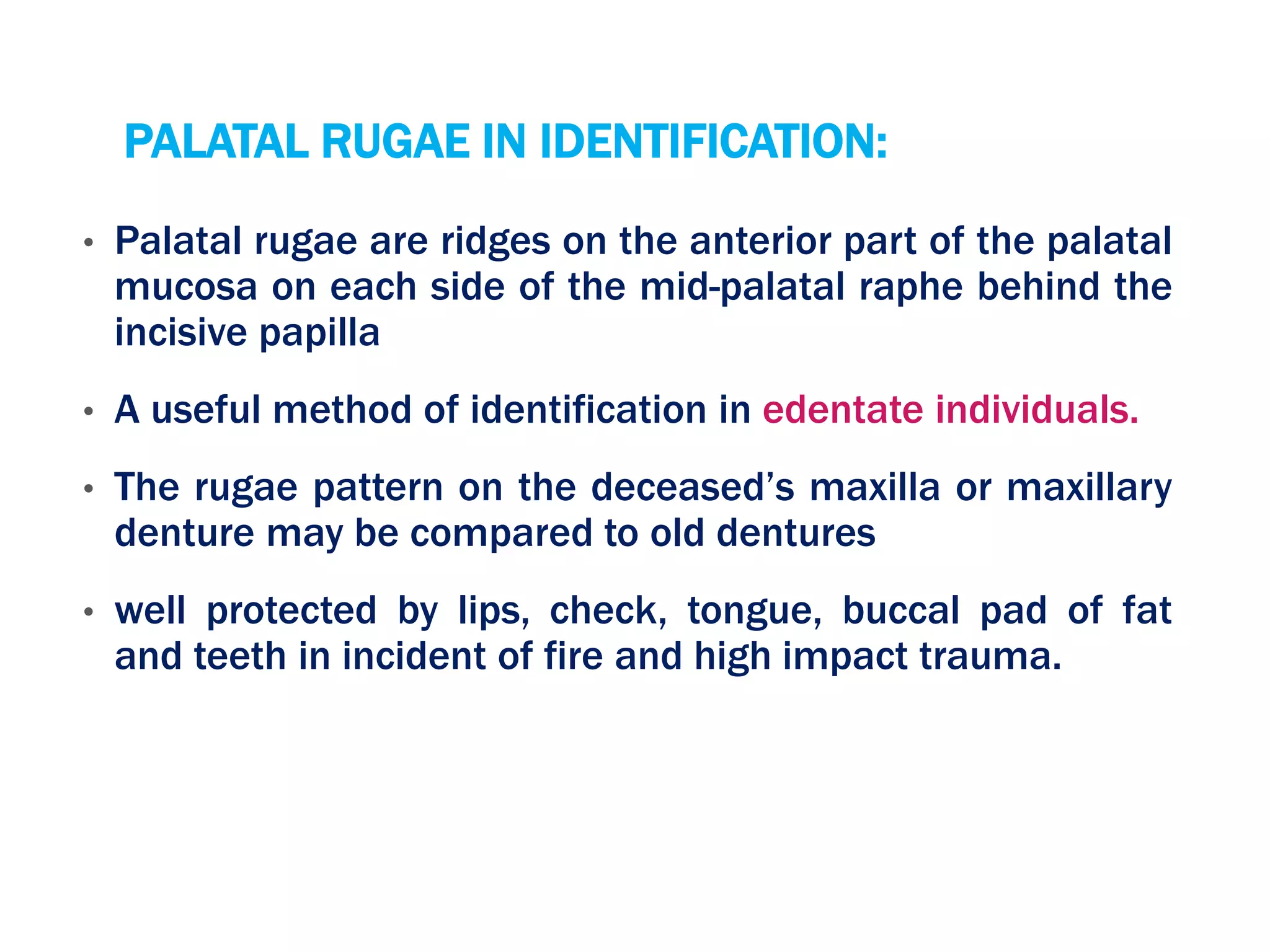 PALATAL RUGAE IN IDENTIFICATION:
• Palatal rugae are ridges on the anterior part of the palatal
mucosa on each side of the mid-palatal raphe behind the
incisive papilla
• A useful method of identification in edentate individuals.
• The rugae pattern on the deceased’s maxilla or maxillary
denture may be compared to old dentures
• well protected by lips, check, tongue, buccal pad of fat
and teeth in incident of fire and high impact trauma.
 
