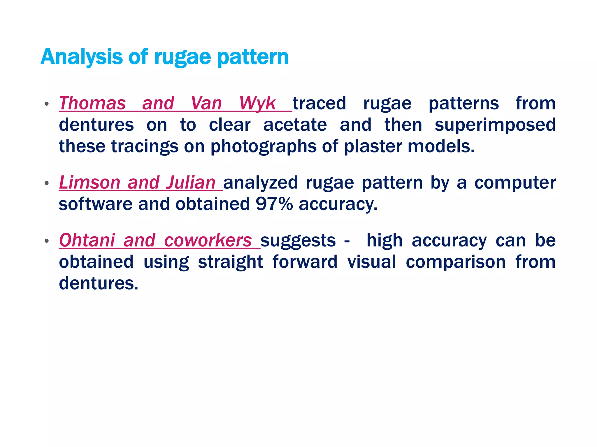 Analysis of rugae pattern
• Thomas and Van Wyk traced rugae patterns from
dentures on to clear acetate and then superimposed
these tracings on photographs of plaster models.
• Limson and Julian analyzed rugae pattern by a computer
software and obtained 97% accuracy.
• Ohtani and coworkers suggests - high accuracy can be
obtained using straight forward visual comparison from
dentures.
 