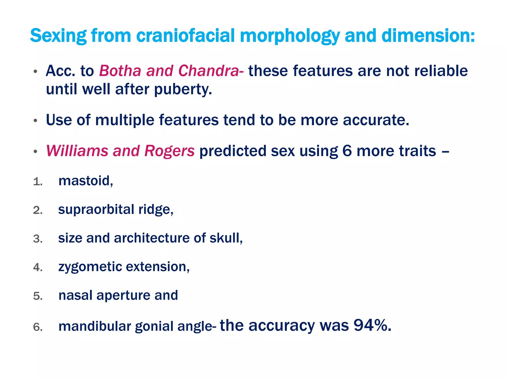 Sexing from craniofacial morphology and dimension:
• Acc. to Botha and Chandra- these features are not reliable
until well after puberty.
• Use of multiple features tend to be more accurate.
• Williams and Rogers predicted sex using 6 more traits –
1. mastoid,
2. supraorbital ridge,
3. size and architecture of skull,
4. zygometic extension,
5. nasal aperture and
6. mandibular gonial angle- the accuracy was 94%.
 