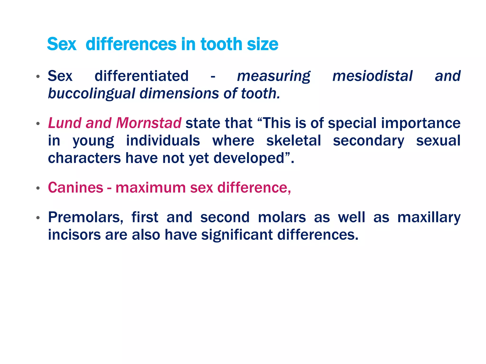 Sex differences in tooth size
• Sex differentiated - measuring mesiodistal and
buccolingual dimensions of tooth.
• Lund and Mornstad state that “This is of special importance
in young individuals where skeletal secondary sexual
characters have not yet developed”.
• Canines - maximum sex difference,
• Premolars, first and second molars as well as maxillary
incisors are also have significant differences.
 