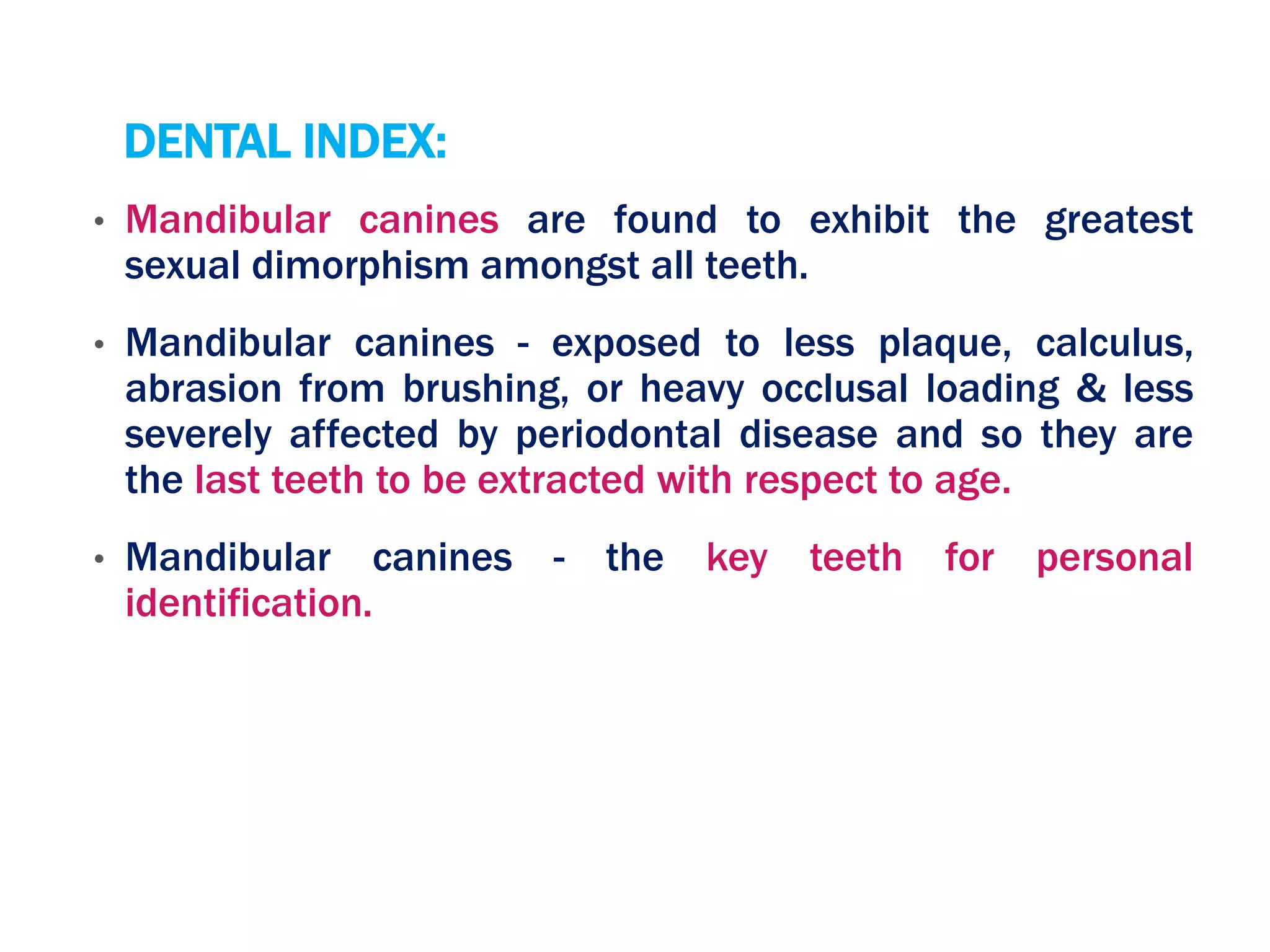 DENTAL INDEX:
• Mandibular canines are found to exhibit the greatest
sexual dimorphism amongst all teeth.
• Mandibular canines - exposed to less plaque, calculus,
abrasion from brushing, or heavy occlusal loading & less
severely affected by periodontal disease and so they are
the last teeth to be extracted with respect to age.
• Mandibular canines - the key teeth for personal
identification.
 