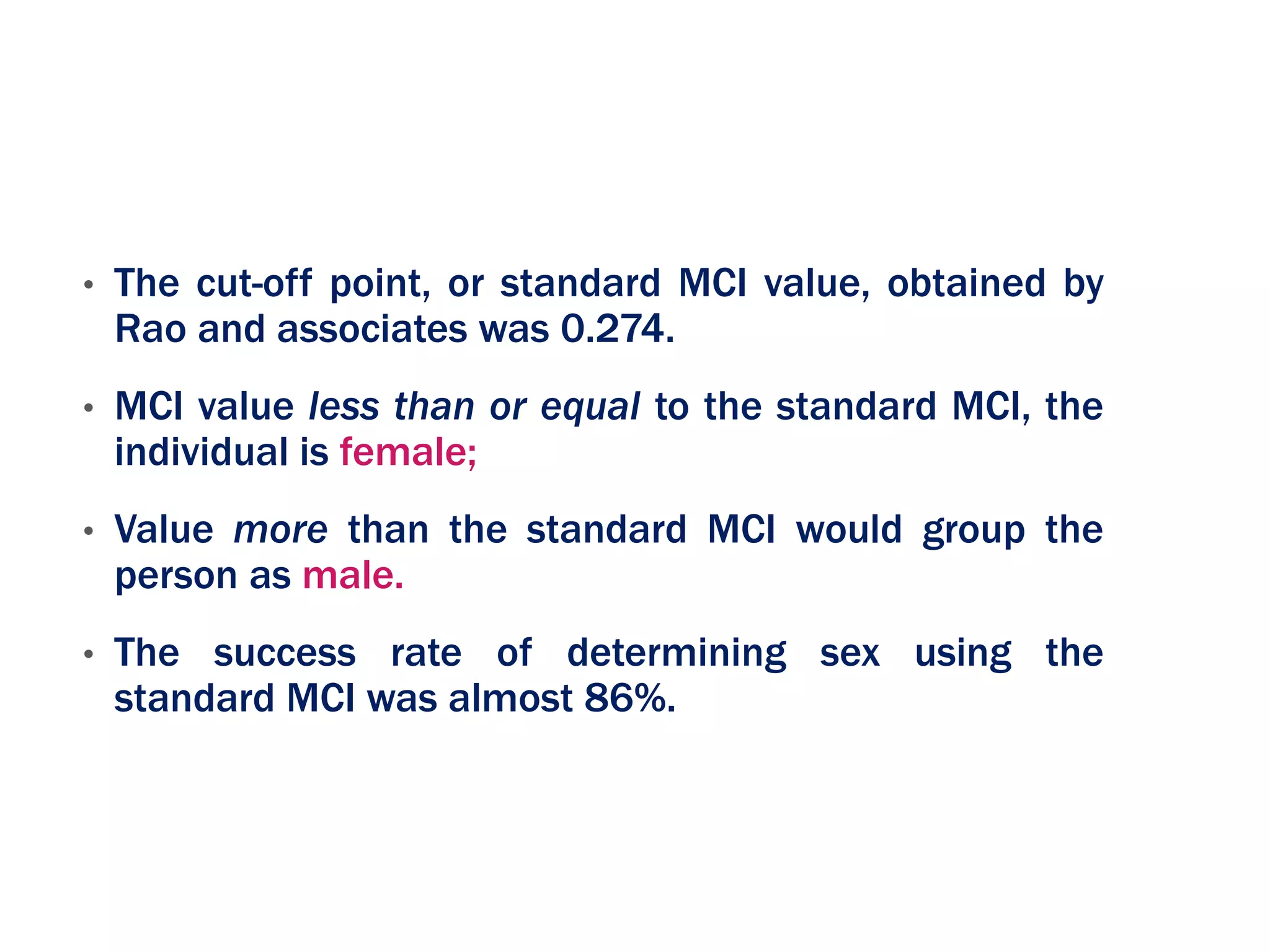 • The cut-off point, or standard MCI value, obtained by
Rao and associates was 0.274.
• MCI value less than or equal to the standard MCI, the
individual is female;
• Value more than the standard MCI would group the
person as male.
• The success rate of determining sex using the
standard MCI was almost 86%.
 