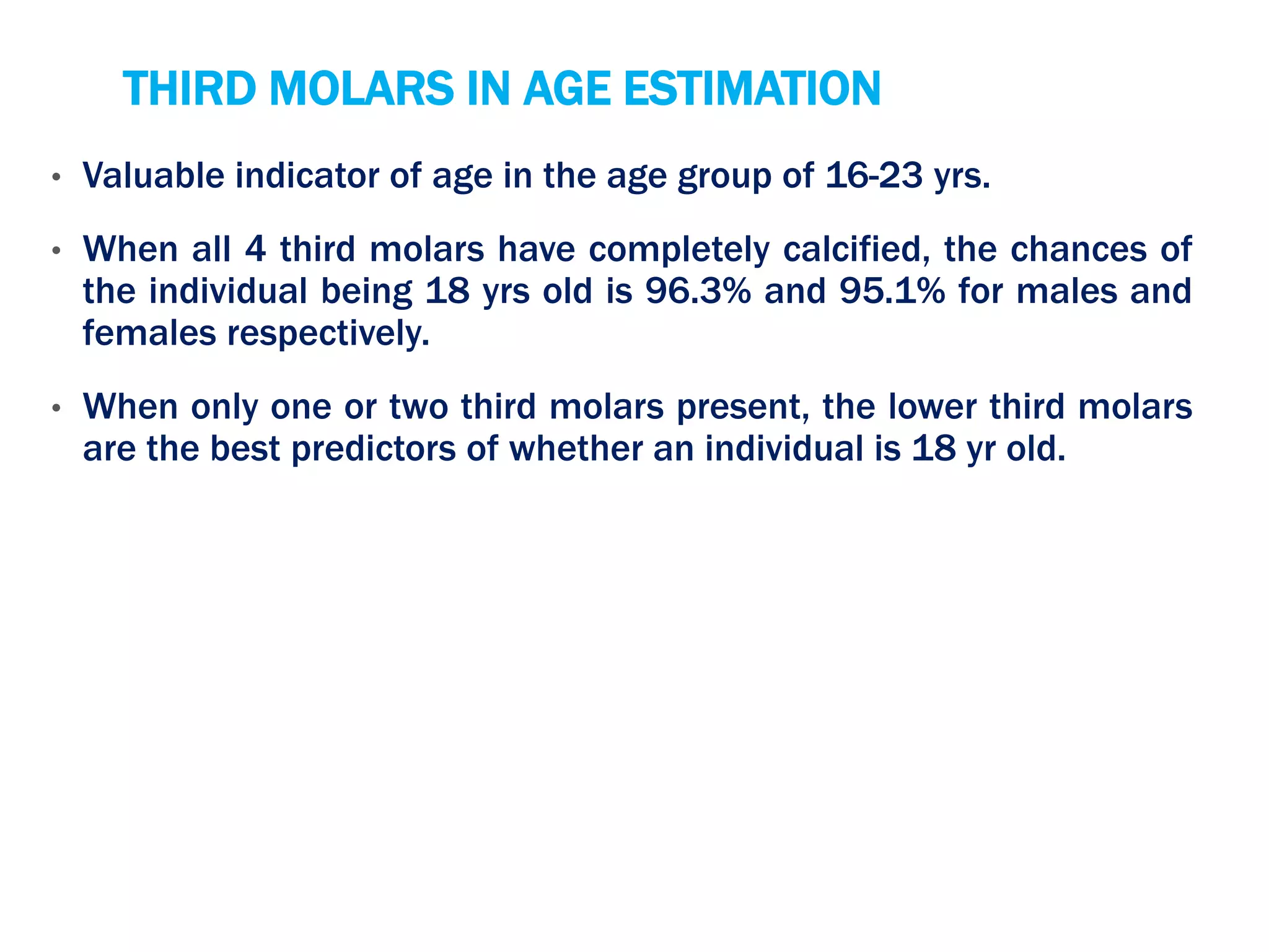THIRD MOLARS IN AGE ESTIMATION
• Valuable indicator of age in the age group of 16-23 yrs.
• When all 4 third molars have completely calcified, the chances of
the individual being 18 yrs old is 96.3% and 95.1% for males and
females respectively.
• When only one or two third molars present, the lower third molars
are the best predictors of whether an individual is 18 yr old.
 
