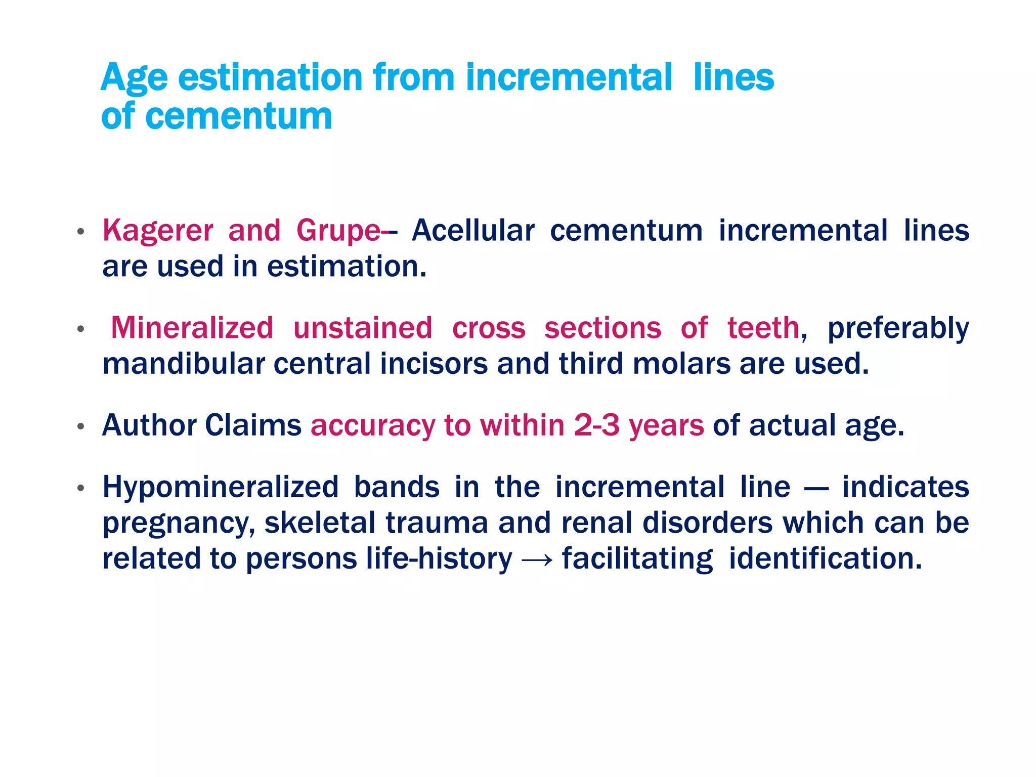 Age estimation from incremental lines
of cementum
• Kagerer and Grupe-- Acellular cementum incremental lines
are used in estimation.
• Mineralized unstained cross sections of teeth, preferably
mandibular central incisors and third molars are used.
• Author Claims accuracy to within 2-3 years of actual age.
• Hypomineralized bands in the incremental line — indicates
pregnancy, skeletal trauma and renal disorders which can be
related to persons life-history → facilitating identification.
 