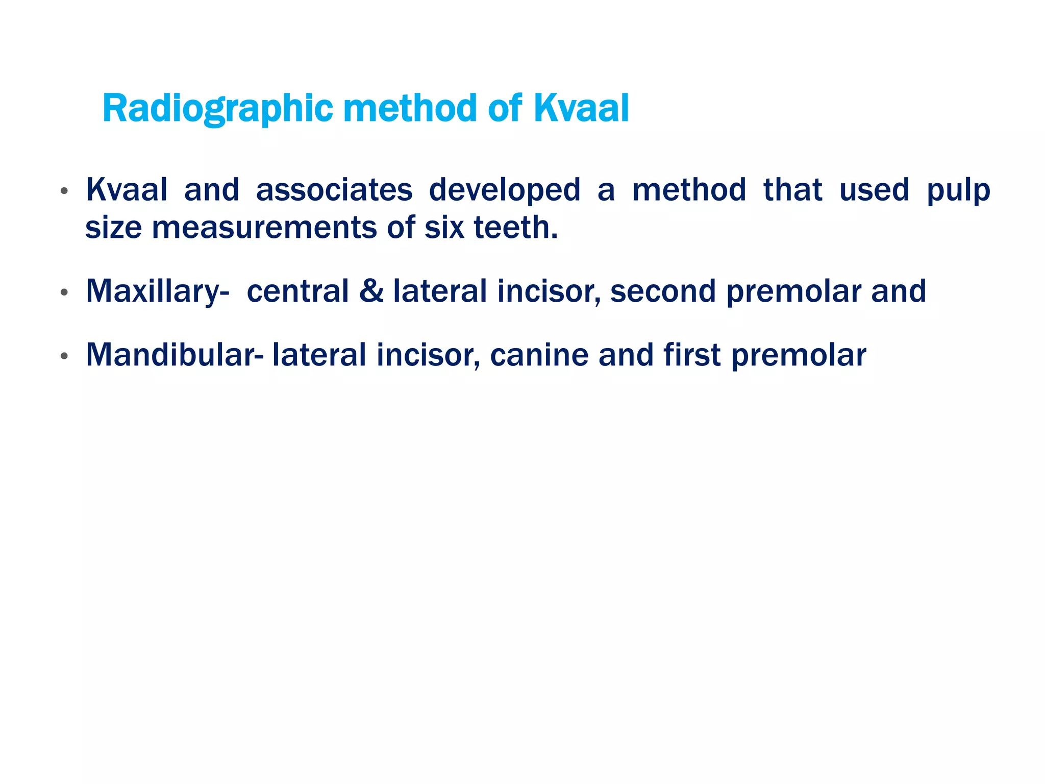Radiographic method of Kvaal
• Kvaal and associates developed a method that used pulp
size measurements of six teeth.
• Maxillary- central & lateral incisor, second premolar and
• Mandibular- lateral incisor, canine and first premolar
 