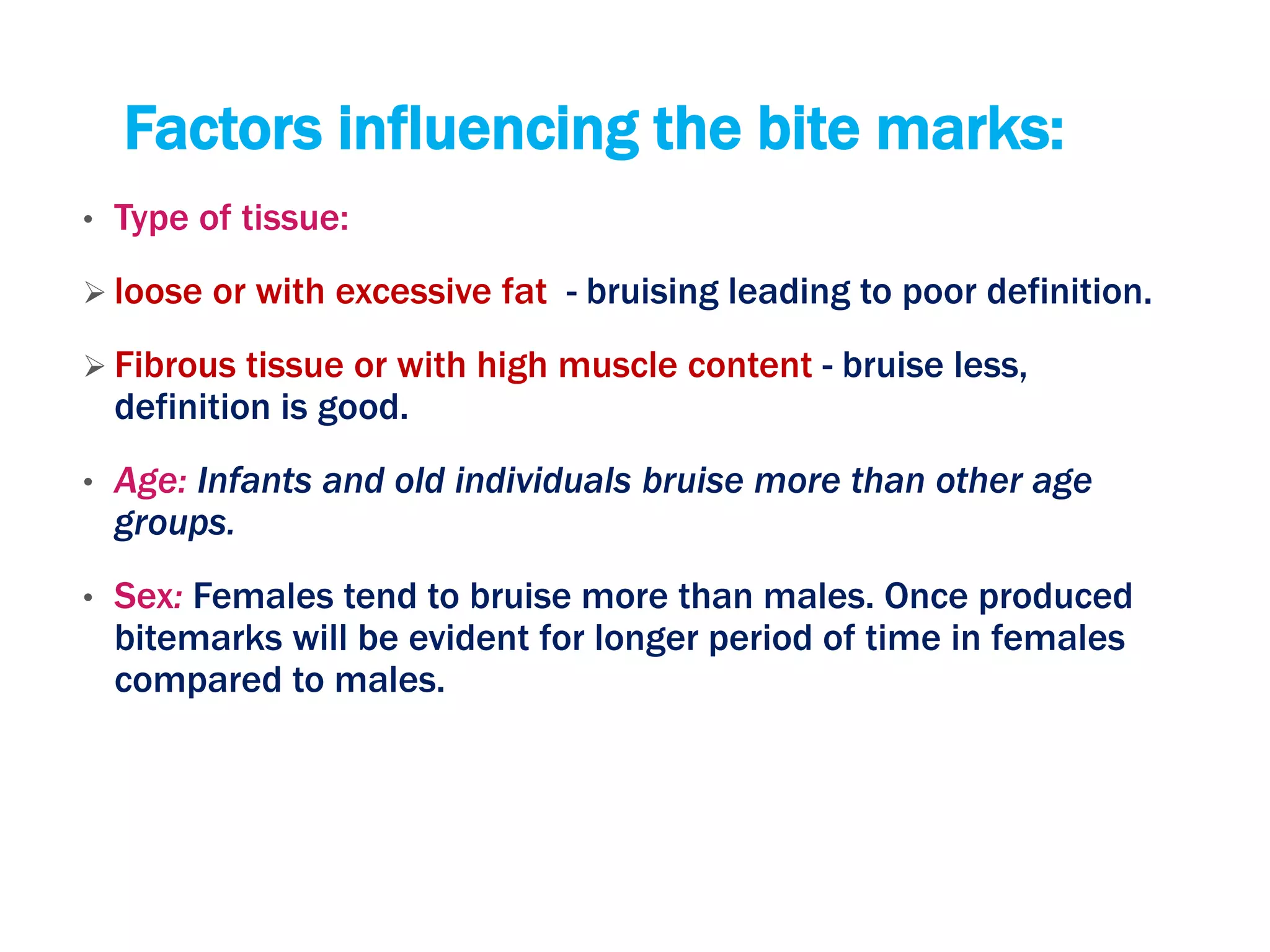 Factors influencing the bite marks:
• Type of tissue:
 loose or with excessive fat - bruising leading to poor definition.
 Fibrous tissue or with high muscle content - bruise less,
definition is good.
• Age: Infants and old individuals bruise more than other age
groups.
• Sex: Females tend to bruise more than males. Once produced
bitemarks will be evident for longer period of time in females
compared to males.
 