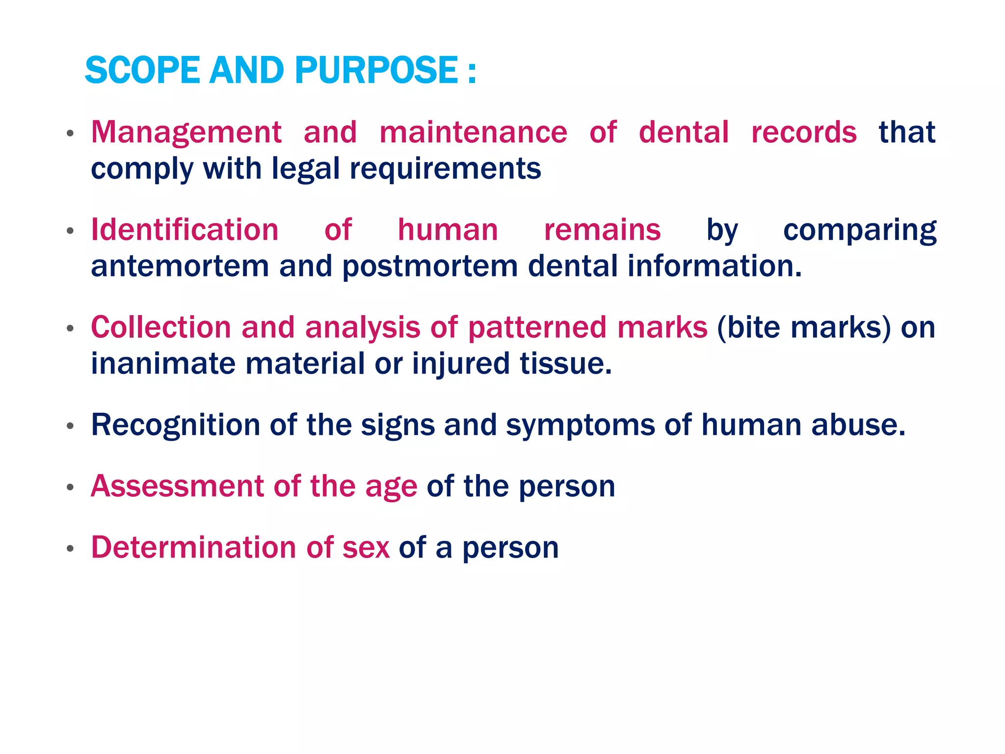 SCOPE AND PURPOSE :
• Management and maintenance of dental records that
comply with legal requirements
• Identification of human remains by comparing
antemortem and postmortem dental information.
• Collection and analysis of patterned marks (bite marks) on
inanimate material or injured tissue.
• Recognition of the signs and symptoms of human abuse.
• Assessment of the age of the person
• Determination of sex of a person
 