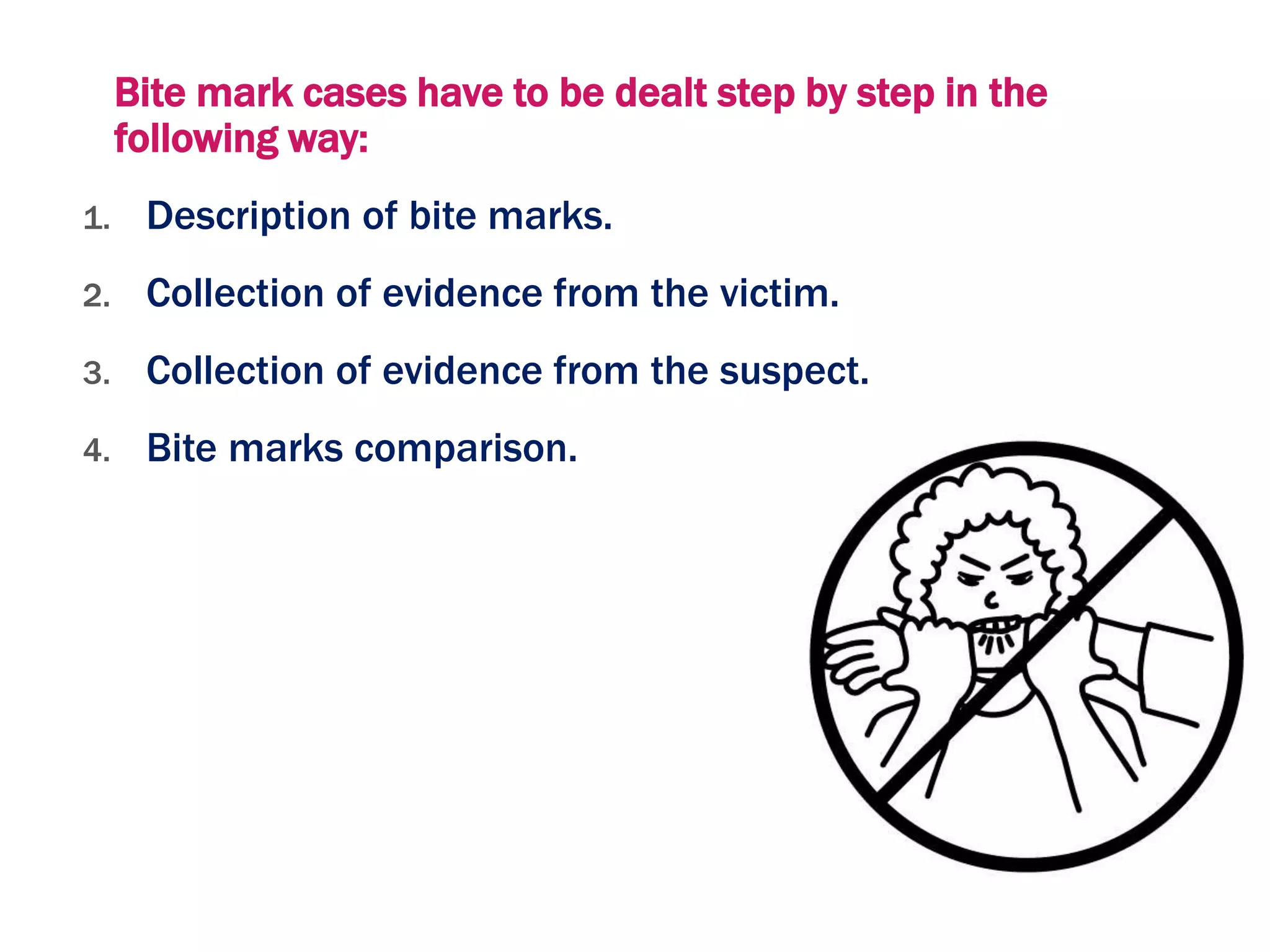 Bite mark cases have to be dealt step by step in the
following way:
1. Description of bite marks.
2. Collection of evidence from the victim.
3. Collection of evidence from the suspect.
4. Bite marks comparison.
 