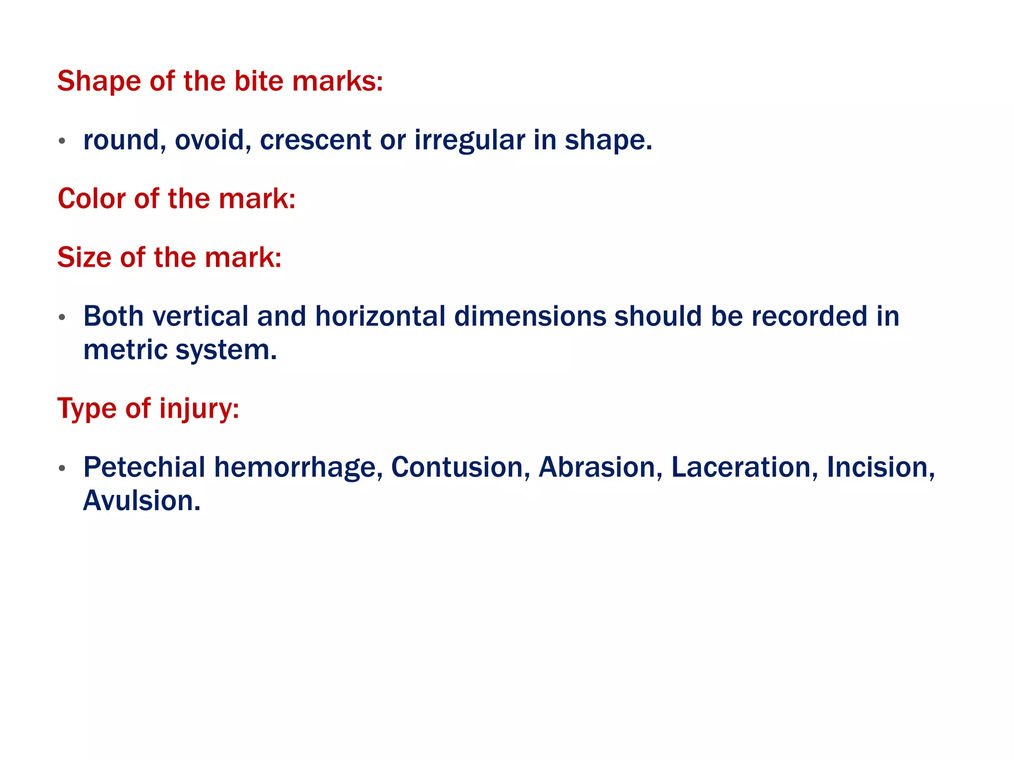 Shape of the bite marks:
• round, ovoid, crescent or irregular in shape.
Color of the mark:
Size of the mark:
• Both vertical and horizontal dimensions should be recorded in
metric system.
Type of injury:
• Petechial hemorrhage, Contusion, Abrasion, Laceration, Incision,
Avulsion.
 