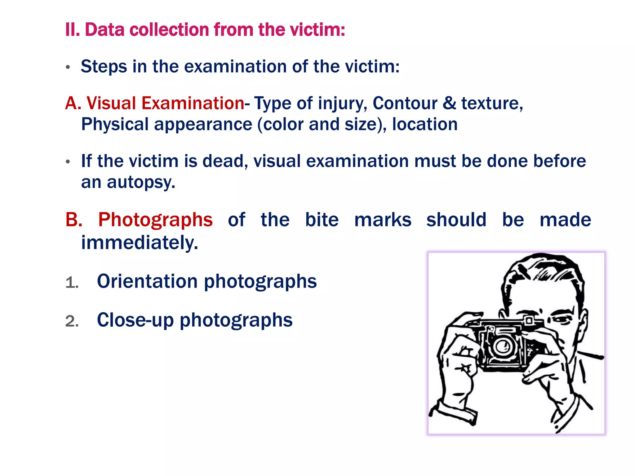 II. Data collection from the victim:
• Steps in the examination of the victim:
A. Visual Examination- Type of injury, Contour & texture,
Physical appearance (color and size), location
• If the victim is dead, visual examination must be done before
an autopsy.
B. Photographs of the bite marks should be made
immediately.
1. Orientation photographs
2. Close-up photographs
 