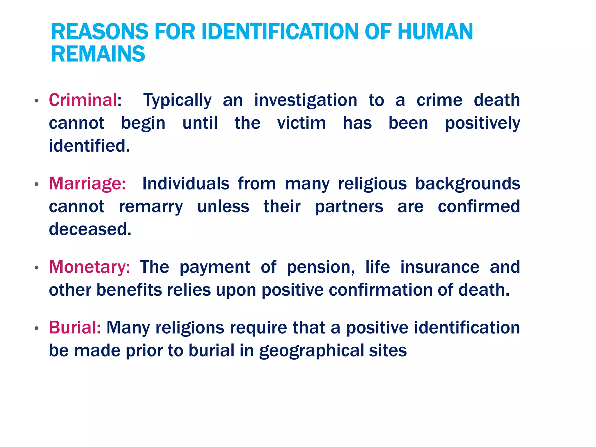 REASONS FOR IDENTIFICATION OF HUMAN
REMAINS
• Criminal: Typically an investigation to a crime death
cannot begin until the victim has been positively
identified.
• Marriage: Individuals from many religious backgrounds
cannot remarry unless their partners are confirmed
deceased.
• Monetary: The payment of pension, life insurance and
other benefits relies upon positive confirmation of death.
• Burial: Many religions require that a positive identification
be made prior to burial in geographical sites
 