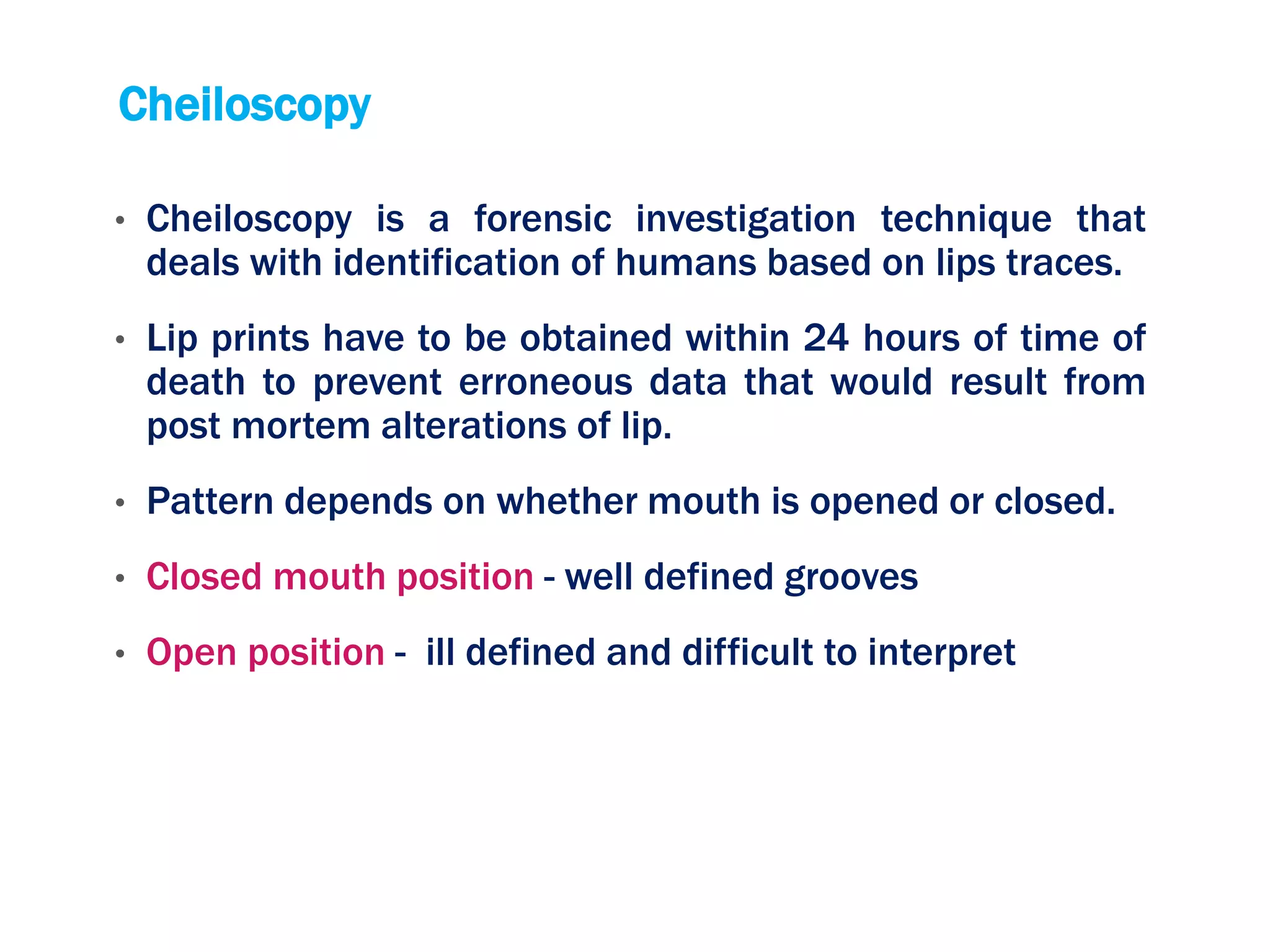 Cheiloscopy
• Cheiloscopy is a forensic investigation technique that
deals with identification of humans based on lips traces.
• Lip prints have to be obtained within 24 hours of time of
death to prevent erroneous data that would result from
post mortem alterations of lip.
• Pattern depends on whether mouth is opened or closed.
• Closed mouth position - well defined grooves
• Open position - ill defined and difficult to interpret
 